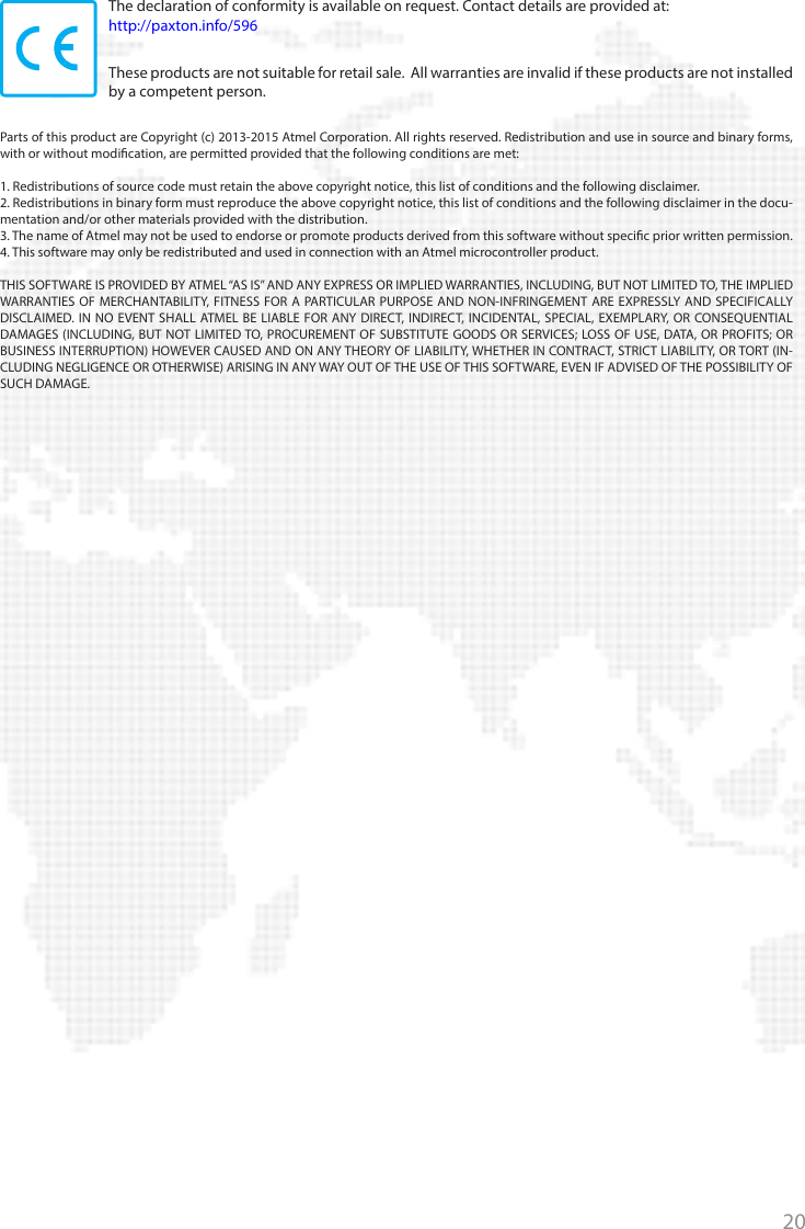 20+44 (0)1273 811011paxton.supportsupport@paxton.co.uk877.438.7298usapaxton.supportsupportUS@paxton-access.com+31 (0)76 3333 999paxton.benelux.supportsupport@paxton-benelux.com+32 (0) 78485147paxton.benelux.supportsupport@paxton-benelux.com+49 (0) 251 2080 6900paxton.gmbh.supportverkauf@paxton-gmbh.de+33 (0)1 57 32 93 56support@paxtonaccess.frpaxton.support +27 (0) 21 4276691support@paxtonaccess.co.zapaxton.support 8000 3570 3783paxton.supportsupport@paxtonaccess.ae+52 55 5351 3667paxton.soportesoporte@paxton-access.com+57 1508 8198paxton.soportesoporte@paxton-access.com+44 (0)1273 811011paxton.supportsupport@paxton.co.ukThe declaration of conformity is available on request. Contact details are provided at:   http://paxton.info/596These products are not suitable for retail sale.  All warranties are invalid if these products are not installed by a competent person. Parts of this product are Copyright (c) 2013-2015 Atmel Corporation. All rights reserved. Redistribution and use in source and binary forms, with or without modication, are permitted provided that the following conditions are met:1. Redistributions of source code must retain the above copyright notice, this list of conditions and the following disclaimer.2. Redistributions in binary form must reproduce the above copyright notice, this list of conditions and the following disclaimer in the docu-mentation and/or other materials provided with the distribution.3. The name of Atmel may not be used to endorse or promote products derived from this software without specic prior written permission.4. This software may only be redistributed and used in connection with an Atmel microcontroller product.THIS SOFTWARE IS PROVIDED BY ATMEL “AS IS” AND ANY EXPRESS OR IMPLIED WARRANTIES, INCLUDING, BUT NOT LIMITED TO, THE IMPLIED WARRANTIES OF MERCHANTABILITY, FITNESS FOR A PARTICULAR PURPOSE AND NON-INFRINGEMENT ARE EXPRESSLY AND SPECIFICALLY DISCLAIMED. IN NO EVENT SHALL ATMEL BE LIABLE FOR ANY DIRECT, INDIRECT, INCIDENTAL, SPECIAL, EXEMPLARY, OR CONSEQUENTIAL DAMAGES (INCLUDING, BUT NOT LIMITED TO, PROCUREMENT OF SUBSTITUTE GOODS OR SERVICES; LOSS OF USE, DATA, OR PROFITS; OR BUSINESS INTERRUPTION) HOWEVER CAUSED AND ON ANY THEORY OF LIABILITY, WHETHER IN CONTRACT, STRICT LIABILITY, OR TORT (IN-CLUDING NEGLIGENCE OR OTHERWISE) ARISING IN ANY WAY OUT OF THE USE OF THIS SOFTWARE, EVEN IF ADVISED OF THE POSSIBILITY OF SUCH DAMAGE.