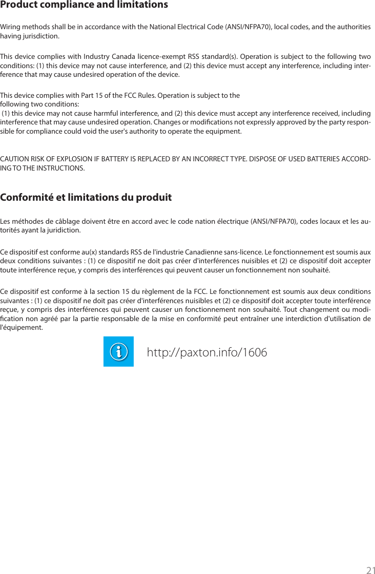 21Ce dispositif est conforme à la section 15 du règlement de la FCC. Le fonctionnement est soumis aux deux conditions suivantes : (1) ce dispositif ne doit pas créer d&apos;interférences nuisibles et (2) ce dispositif doit accepter toute interférence reçue, y compris des interférences qui peuvent causer un fonctionnement non souhaité. Tout changement ou modi-cation non agréé par la partie responsable de la mise en conformité peut entraîner une interdiction d&apos;utilisation de l&apos;équipement. Conformité et limitations du produitLes méthodes de câblage doivent être en accord avec le code nation électrique (ANSI/NFPA70), codes locaux et les au-torités ayant la juridiction.Ce dispositif est conforme au(x) standards RSS de l&apos;industrie Canadienne sans-licence. Le fonctionnement est soumis aux deux conditions suivantes : (1) ce dispositif ne doit pas créer d&apos;interférences nuisibles et (2) ce dispositif doit accepter toute interférence reçue, y compris des interférences qui peuvent causer un fonctionnement non souhaité. This device complies with Part 15 of the FCC Rules. Operation is subject to the following two conditions: (1) this device may not cause harmful interference, and (2) this device must accept any interference received, including interference that may cause undesired operation. Changes or modications not expressly approved by the party respon-sible for compliance could void the user&apos;s authority to operate the equipment. Product compliance and limitations Wiring methods shall be in accordance with the National Electrical Code (ANSI/NFPA70), local codes, and the authorities having jurisdiction.CAUTION RISK OF EXPLOSION IF BATTERY IS REPLACED BY AN INCORRECT TYPE. DISPOSE OF USED BATTERIES ACCORD-ING TO THE INSTRUCTIONS. This device complies with Industry Canada licence-exempt RSS standard(s). Operation is subject to the following two conditions: (1) this device may not cause interference, and (2) this device must accept any interference, including inter-ference that may cause undesired operation of the device.http://paxton.info/1606