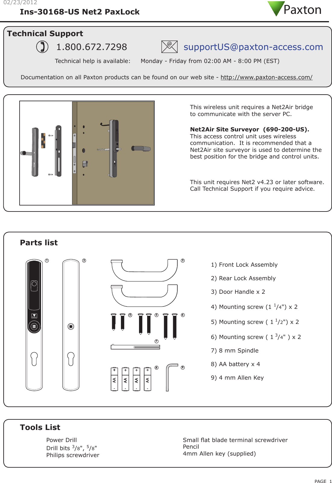 PAGE 102/23/2012Parts listTools ListPower DrillDrill bits 3/8&quot;, 5/8&quot;Philips screwdriverSmall at blade terminal screwdriverPencil4mm Allen key (supplied)Technical SupportTechnical help is available:     Monday - Friday from 02:00 AM - 8:00 PM (EST)1.800.672.7298 supportUS@paxton-access.comIns-30168-US Net2 PaxLock Documentation on all Paxton products can be found on our web site - http://www.paxton-access.com/Net2Air  Site  Surveyor    (690-200-US).                  This access control unit uses wireless communication.  It is recommended that a Net2Air site surveyor is used to determine the best position for the bridge and control units.This wireless unit requires a Net2Air bridge to communicate with the server PC.Paxton12345 6789AAAA--++1) Front Lock Assembly2) Rear Lock Assembly3) Door Handle x 24) Mounting screw (1 1/4&quot;) x 25) Mounting screw ( 1 1/2&quot;) x 26) Mounting screw ( 1 3/4&quot; ) x 27) 8 mm Spindle8) AA battery x 49) 4 mm Allen KeyThis unit requires Net2 v4.23 or later software. Call Technical Support if you require advice.