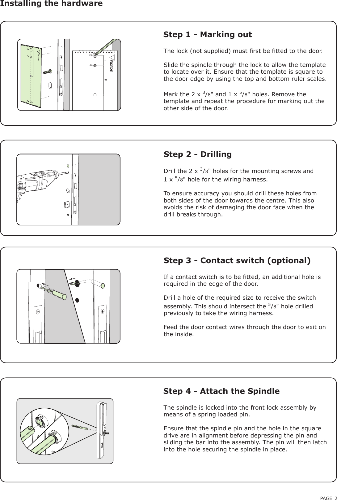 PAGE 2The lock (not supplied) must rst be tted to the door.Slide the spindle through the lock to allow the template to locate over it. Ensure that the template is square to the door edge by using the top and bottom ruler scales.Mark the 2 x 3/8&quot; and 1 x 5/8&quot; holes. Remove the template and repeat the procedure for marking out the other side of the door.Installing the hardware Step 1 - Marking outStep 2 - DrillingDrill the 2 x 3/8&quot; holes for the mounting screws and 1 x 5/8&quot; hole for the wiring harness.To ensure accuracy you should drill these holes from both sides of the door towards the centre. This also avoids the risk of damaging the door face when the drill breaks through.Step 3 - Contact switch (optional)If a contact switch is to be tted, an additional hole is required in the edge of the door.Drill a hole of the required size to receive the switch assembly. This should intersect the 5/8&quot; hole drilled previously to take the wiring harness.Feed the door contact wires through the door to exit on the inside.Ø 16 37105Ø 10Paxton70605040301055151502025253535455565754555657510203040607050The spindle is locked into the front lock assembly by means of a spring loaded pin.Ensure that the spindle pin and the hole in the square drive are in alignment before depressing the pin and sliding the bar into the assembly. The pin will then latch into the hole securing the spindle in place.Step 4 - Attach the Spindle