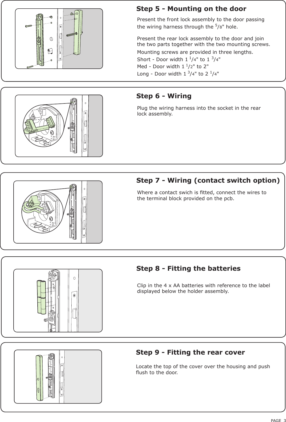 PAGE 3Step 9 - Fitting the rear coverPresent the front lock assembly to the door passing the wiring harness through the 5/8&quot; hole.Present the rear lock assembly to the door and join the two parts together with the two mounting screws.Step 5 - Mounting on the doorStep 6 - WiringPlug the wiring harness into the socket in the rear lock assembly.Locate the top of the cover over the housing and push ush to the door.Clip in the 4 x AA batteries with reference to the label displayed below the holder assembly.Step 8 - Fitting the batteriesWhere a contact swich is tted, connect the wires to the terminal block provided on the pcb.Step 7 - Wiring (contact switch option)Mounting screws are provided in three lengths.Short - Door width 1 1/4&quot; to 1 3/4&quot;Med - Door width 1 1/2&quot; to 2&quot;Long - Door width 1 3/4&quot; to 2 1/4&quot;