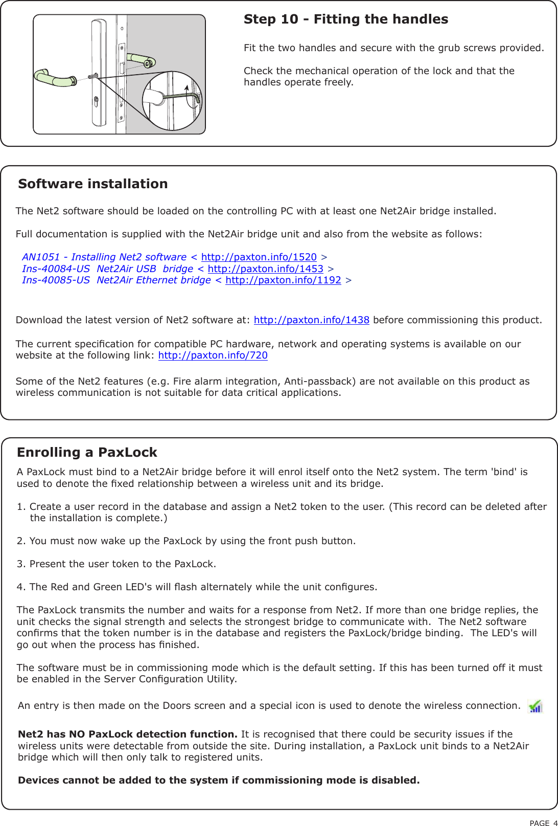 PAGE 4The current specication for compatible PC hardware, network and operating systems is available on our website at the following link: http://paxton.info/720Net2 has NO PaxLock detection function. It is recognised that there could be security issues if the wireless units were detectable from outside the site. During installation, a PaxLock unit binds to a Net2Air bridge which will then only talk to registered units.Devices cannot be added to the system if commissioning mode is disabled.An entry is then made on the Doors screen and a special icon is used to denote the wireless connection.A PaxLock must bind to a Net2Air bridge before it will enrol itself onto the Net2 system. The term &apos;bind&apos; is used to denote the xed relationship between a wireless unit and its bridge.1. Create a user record in the database and assign a Net2 token to the user. (This record can be deleted after    the installation is complete.)2. You must now wake up the PaxLock by using the front push button.3. Present the user token to the PaxLock.4. The Red and Green LED&apos;s will ash alternately while the unit congures.The PaxLock transmits the number and waits for a response from Net2. If more than one bridge replies, the unit checks the signal strength and selects the strongest bridge to communicate with.  The Net2 software conrms that the token number is in the database and registers the PaxLock/bridge binding.  The LED&apos;s will go out when the process has nished.The software must be in commissioning mode which is the default setting. If this has been turned off it must be enabled in the Server Conguration Utility.Enrolling a PaxLockThe Net2 software should be loaded on the controlling PC with at least one Net2Air bridge installed.Full documentation is supplied with the Net2Air bridge unit and also from the website as follows:XAN1051 - Installing Net2 software &lt; http://paxton.info/1520 &gt;XIns-40084-US  Net2Air USB  bridge &lt; http://paxton.info/1453 &gt;XIns-40085-US  Net2Air Ethernet bridge &lt; http://paxton.info/1192 &gt;Software installationDownload the latest version of Net2 software at: http://paxton.info/1438 before commissioning this product. Step 10 - Fitting the handlesFit the two handles and secure with the grub screws provided.Check the mechanical operation of the lock and that the handles operate freely.Some of the Net2 features (e.g. Fire alarm integration, Anti-passback) are not available on this product as wireless communication is not suitable for data critical applications.