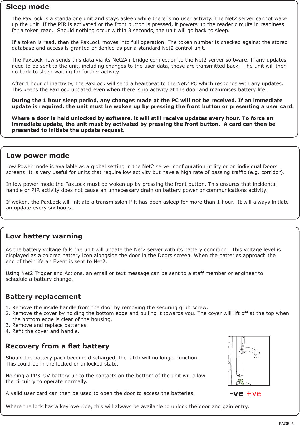 PAGE 6Battery replacement1. Remove the inside handle from the door by removing the securing grub screw.2. Remove the cover by holding the bottom edge and pulling it towards you. The cover will lift off at the top when    the bottom edge is clear of the housing.3. Remove and replace batteries.4. Ret the cover and handle.Recovery from a at battery Should the battery pack become discharged, the latch will no longer function. This could be in the locked or unlocked state.Holding a PP3  9V battery up to the contacts on the bottom of the unit will allow the circuitry to operate normally. A valid user card can then be used to open the door to access the batteries. +ve-veThe PaxLock is a standalone unit and stays asleep while there is no user activity. The Net2 server cannot wake up the unit. If the PIR is activated or the front button is pressed, it powers up the reader circuits in readiness for a token read.  Should nothing occur within 3 seconds, the unit will go back to sleep.If a token is read, then the PaxLock moves into full operation. The token number is checked against the stored database and access is granted or denied as per a standard Net2 control unit.The PaxLock now sends this data via its Net2Air bridge connection to the Net2 server software. If any updates need to be sent to the unit, including changes to the user data, these are transmitted back.  The unit will then go back to sleep waiting for further activity.After 1 hour of inactivity, the PaxLock will send a heartbeat to the Net2 PC which responds with any updates.  This keeps the PaxLock updated even when there is no activity at the door and maximises battery life.Sleep modeAs the battery voltage falls the unit will update the Net2 server with its battery condition.  This voltage level is displayed as a colored battery icon alongside the door in the Doors screen. When the batteries approach the end of their life an Event is sent to Net2.Using Net2 Trigger and Actions, an email or text message can be sent to a staff member or engineer to schedule a battery change.Low battery warningDuring the 1 hour sleep period, any changes made at the PC will not be received. If an immediate update is required, the unit must be woken up by pressing the front button or presenting a user card.Where a door is held unlocked by software, it will still receive updates every hour. To force an immediate update, the unit must by activated by pressing the front button.  A card can then be presented to initiate the update request.Where the lock has a key override, this will always be available to unlock the door and gain entry.Low Power mode is available as a global setting in the Net2 server conguration utility or on individual Doors screens. It is very useful for units that require low activity but have a high rate of passing trafc (e.g. corridor). In low power mode the PaxLock must be woken up by pressing the front button. This ensures that incidental handle or PIR activity does not cause an unnecessary drain on battery power or communications activity.If woken, the PaxLock will initiate a transmission if it has been asleep for more than 1 hour.  It will always initiate an update every six hours.Low power mode