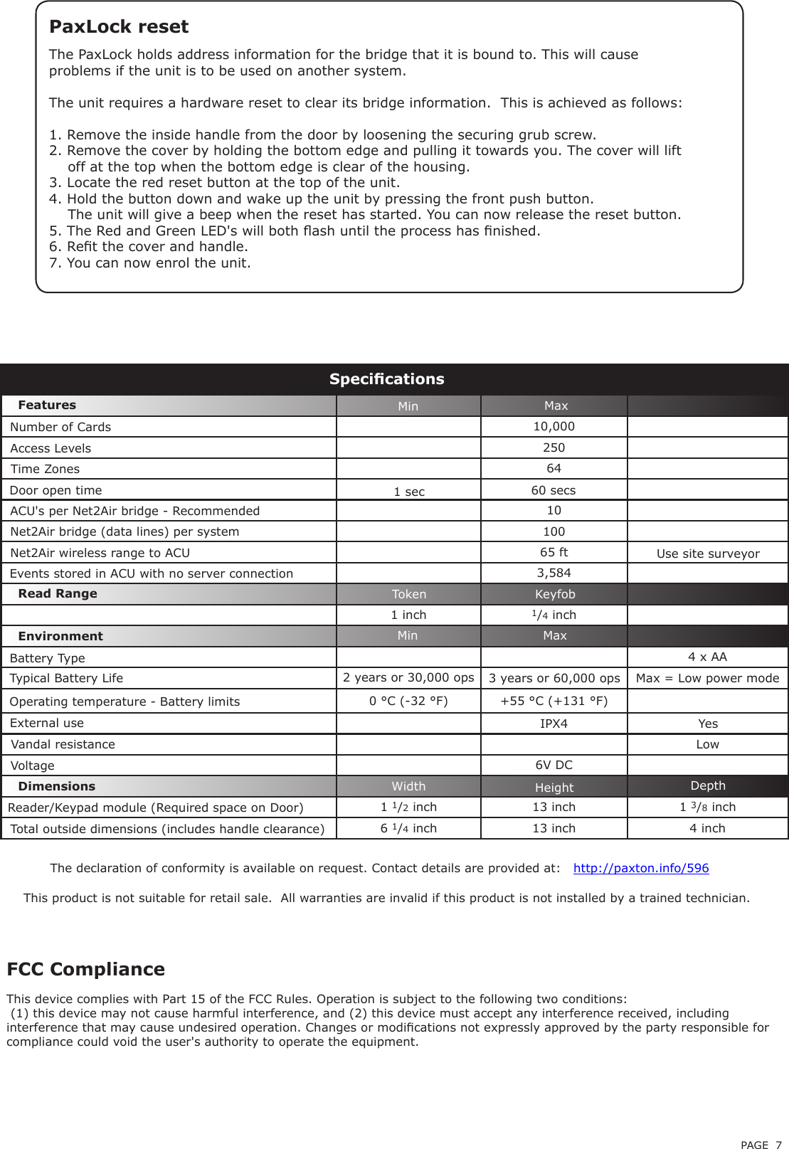 PAGE 7PaxLock resetThe PaxLock holds address information for the bridge that it is bound to. This will cause problems if the unit is to be used on another system.The unit requires a hardware reset to clear its bridge information.  This is achieved as follows:1. Remove the inside handle from the door by loosening the securing grub screw.2. Remove the cover by holding the bottom edge and pulling it towards you. The cover will lift    off at the top when the bottom edge is clear of the housing.3. Locate the red reset button at the top of the unit.4. Hold the button down and wake up the unit by pressing the front push button.    The unit will give a beep when the reset has started. You can now release the reset button.5. The Red and Green LED&apos;s will both ash until the process has nished.6. Ret the cover and handle.7. You can now enrol the unit.10,000250641010065 ft3,5841 inch 1/4 inch4 x AA0 °C (-32 °F) +55 °C (+131 °F)IPX46V DC1 1/2 inch 13 inch 1 3/8 inch6 1/4 inch 13 inch 4 inchOperating temperature - Battery limitsEnvironment DimensionsFeaturesExternal useMinWidth HeightMaxDepthMin MaxAccess LevelsTime ZonesDoor open timeACU&apos;s per Net2Air bridge - RecommendedEvents stored in ACU with no server connectionNumber of CardsSpecicationsYesNet2Air bridge (data lines) per systemNet2Air wireless range to ACUThe declaration of conformity is available on request. Contact details are provided at:   http://paxton.info/596LowReader/Keypad module (Required space on Door)Total outside dimensions (includes handle clearance) Battery TypeTypical Battery LifeVandal resistanceRead Range KeyfobTokenThis product is not suitable for retail sale.  All warranties are invalid if this product is not installed by a trained technician.Use site surveyorVoltage2 years or 30,000 ops 3 years or 60,000 ops Max = Low power modeThis device complies with Part 15 of the FCC Rules. Operation is subject to the following two conditions: (1) this device may not cause harmful interference, and (2) this device must accept any interference received, including interference that may cause undesired operation. Changes or modications not expressly approved by the party responsible for compliance could void the user&apos;s authority to operate the equipment. FCC Compliance1 sec 60 secs
