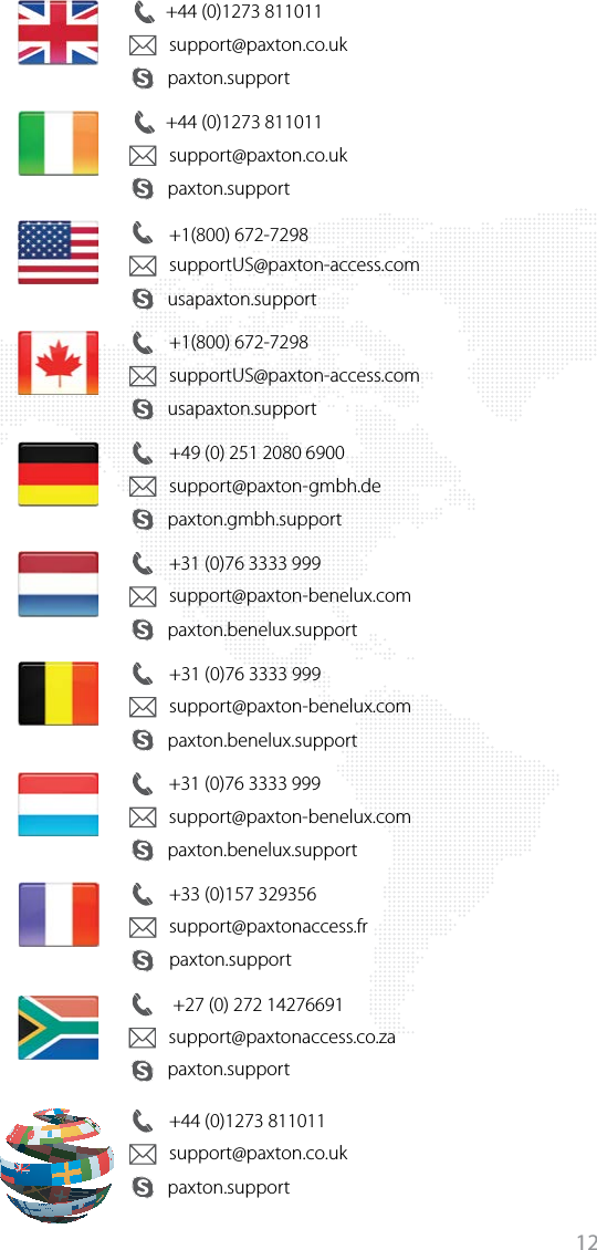 12+44 (0)1273 811011paxton.supportsupport@paxton.co.uk+44 (0)1273 811011paxton.supportsupport@paxton.co.uk+1(800) 672-7298usapaxton.supportsupportUS@paxton-access.com+1(800) 672-7298usapaxton.supportsupportUS@paxton-access.com+49 (0) 251 2080 6900paxton.gmbh.supportsupport@paxton-gmbh.de+31 (0)76 3333 999paxton.benelux.supportsupport@paxton-benelux.com+31 (0)76 3333 999paxton.benelux.supportsupport@paxton-benelux.com+31 (0)76 3333 999paxton.benelux.supportsupport@paxton-benelux.com+33 (0)157 329356support@paxtonaccess.fr +27 (0) 272 14276691support@paxtonaccess.co.za+44 (0)1273 811011paxton.supportpaxton.supportpaxton.supportsupport@paxton.co.uk