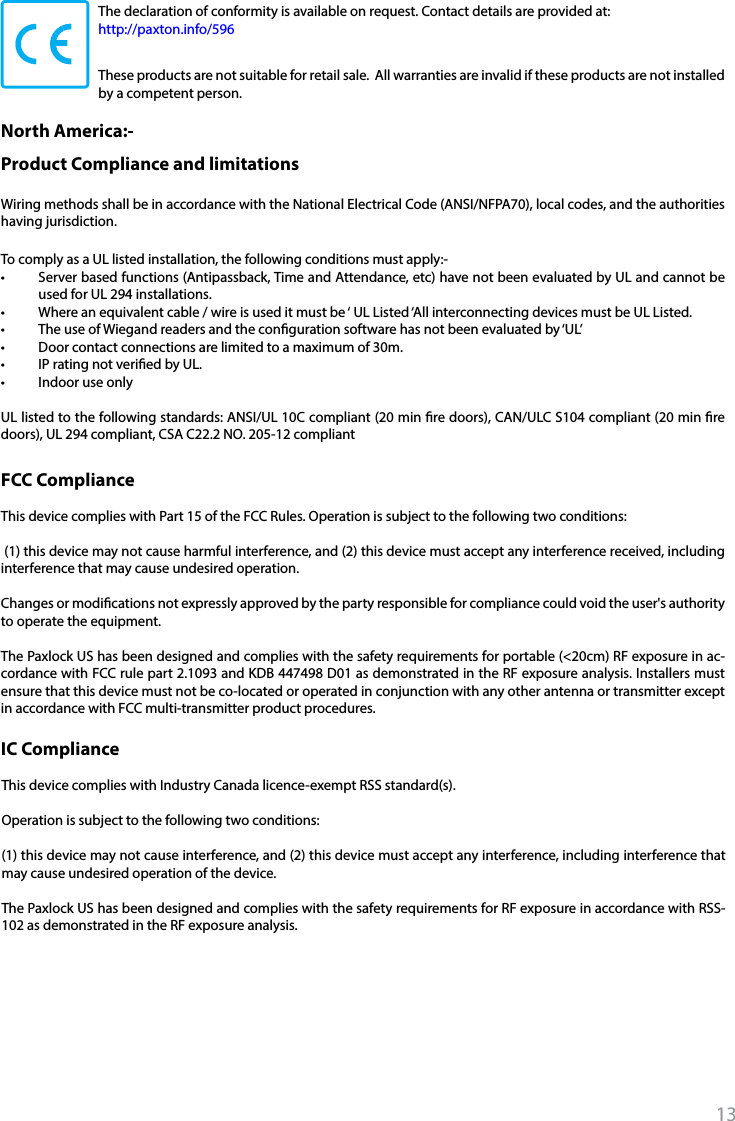 13The declaration of conformity is available on request. Contact details are provided at:   http://paxton.info/596These products are not suitable for retail sale.  All warranties are invalid if these products are not installed by a competent person. North America:- Product Compliance and limitationsThis device complies with Part 15 of the FCC Rules. Operation is subject to the following two conditions: (1) this device may not cause harmful interference, and (2) this device must accept any interference received, including interference that may cause undesired operation. Changes or modications not expressly approved by the party responsible for compliance could void the user&apos;s authority to operate the equipment. The Paxlock US has been designed and complies with the safety requirements for portable (&lt;20cm) RF exposure in ac-cordance with FCC rule part 2.1093 and KDB 447498 D01 as demonstrated in the RF exposure analysis. Installers must ensure that this device must not be co-located or operated in conjunction with any other antenna or transmitter except in accordance with FCC multi-transmitter product procedures.FCC ComplianceIC ComplianceTo comply as a UL listed installation, the following conditions must apply:-•  Server based functions (Antipassback, Time and Attendance, etc) have not been evaluated by UL and cannot be used for UL 294 installations.•  Where an equivalent cable / wire is used it must be ‘ UL Listed ‘All interconnecting devices must be UL Listed.•  The use of Wiegand readers and the conguration software has not been evaluated by ‘UL’•  Door contact connections are limited to a maximum of 30m.•  IP rating not veried by UL.•  Indoor use onlyUL listed to the following standards: ANSI/UL 10C compliant (20 min re doors), CAN/ULC S104 compliant (20 min re doors), UL 294 compliant, CSA C22.2 NO. 205-12 compliantWiring methods shall be in accordance with the National Electrical Code (ANSI/NFPA70), local codes, and the authorities having jurisdiction.This device complies with Industry Canada licence-exempt RSS standard(s). Operation is subject to the following two conditions: (1) this device may not cause interference, and (2) this device must accept any interference, including interference that may cause undesired operation of the device. The Paxlock US has been designed and complies with the safety requirements for RF exposure in accordance with RSS-102 as demonstrated in the RF exposure analysis. 