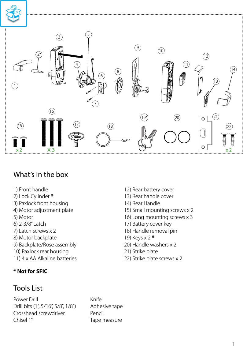 1x 2 x 2X 312*34568910151617 1819*720 212211121314???????????????Tools ListWhat’s in the box1) Front handle2) Lock Cylinder *3) Paxlock front housing4) Motor adjustment plate5) Motor6) 2-3/8” Latch 7) Latch screws x 2 8) Motor backplate9) Backplate/Rose assembly10) Paxlock rear housing11) 4 x AA Alkaline batteries12) Rear battery cover13) Rear handle cover14) Rear Handle15) Small mounting screws x 216) Long mounting screws x 317) Battery cover key18) Handle removal pin19) Keys x 2 *20) Handle washers x 221) Strike plate22) Strike plate screws x 2KnifeAdhesive tapePencilTape measure* Not for SFICPower DrillDrill bits (1”, 5/16”, 5/8”, 1/8”)Crosshead screwdriverChisel 1”