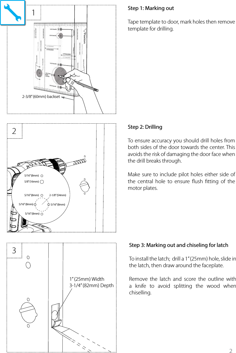 2122-3/8” (60mm) backset5/16” (8mm)5/16” (8mm)5/16” (8mm) 5/16” (8mm)2-1/8” (54mm)5/16” (8mm)5/8” (16mm)31” (25mm) Width3-1/4” (82mm) Depthx 2 x 2X 312*34568910151617 1819*720 212211121314Step 1: Marking outTape template to door, mark holes then remove template for drilling. Step 2: DrillingTo ensure accuracy you should drill holes from both sides of the door towards the center. This avoids the risk of damaging the door face when the drill breaks through.Make sure to include pilot holes either side of the central hole to ensure ush tting of the motor plates. Step 3: Marking out and chiseling for latchTo install the latch;  drill a 1” (25mm) hole, slide in the latch, then draw around the faceplate.Remove the latch and score the outline with a knife to avoid splitting the wood when chiselling.