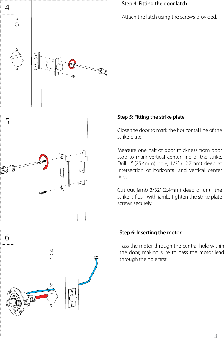 3465Step 6: Inserting the motorPass the motor through the central hole within the door, making sure to pass the motor lead through the hole rst. Step 5: Fitting the strike plateClose the door to mark the horizontal line of the strike plate.Measure one half of door thickness from door stop to mark vertical center line of the strike. Drill 1” (25.4mm) hole, 1/2” (12.7mm) deep at intersection of horizontal and vertical center lines. Cut out jamb 3/32” (2.4mm) deep or until the strike is ush with jamb. Tighten the strike plate screws securely. Step 4: Fitting the door latchAttach the latch using the screws provided. 