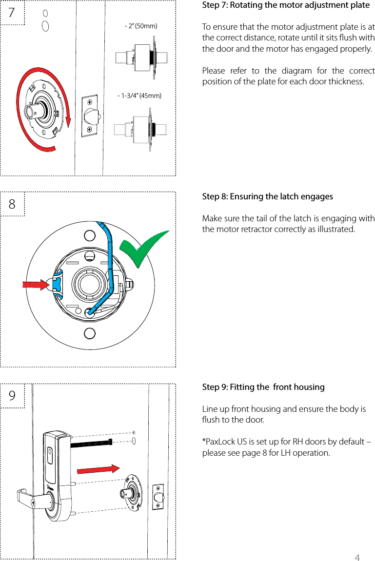 4897- 1-3/4” (45mm)- 2” (50mm) Step 8: Ensuring the latch engagesMake sure the tail of the latch is engaging with the motor retractor correctly as illustrated. Step 7: Rotating the motor adjustment plateTo ensure that the motor adjustment plate is at the correct distance, rotate until it sits ush with the door and the motor has engaged properly.Please refer to the diagram for the correct position of the plate for each door thickness. Step 9: Fitting the  front housingLine up front housing and ensure the body is ush to the door. *PaxLock US is set up for RH doors by default – please see page 8 for LH operation. 