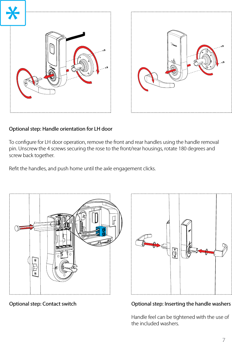 7Optional step: Contact switch Optional step: Inserting the handle washersHandle feel can be tightened with the use of the included washers. Optional step: Handle orientation for LH doorTo congure for LH door operation, remove the front and rear handles using the handle removal pin. Unscrew the 4 screws securing the rose to the front/rear housings, rotate 180 degrees and screw back together. Ret the handles, and push home until the axle engagement clicks. 