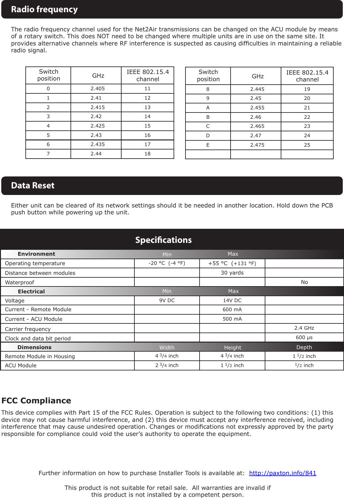-20 °C  (-4 °F) +55 °C  (+131 °F)30 yards9V DC 14V DC  600 mA500 mA2.4 GHz600 µs4 3/4 inch 4 3/4 inch  1 1/2 inch2 3/4 inch 1 1/2 inch 1/2 inchVoltageClock and data bit period Carrier frequencySpeciﬁcationsOperating temperatureElectricalEnvironment DimensionsMin MaxWidth Height DepthWaterproofMaxMinNoThis product is not suitable for retail sale.  All warranties are invalid if this product is not installed by a competent person.Further information on how to purchase Installer Tools is available at:  http://paxton.info/841The radio frequency channel used for the Net2Air transmissions can be changed on the ACU module by means of a rotary switch. This does NOT need to be changed where multiple units are in use on the same site. It provides alternative channels where RF interference is suspected as causing difculties in maintaining a reliable radio signal. 0 2.405 111 2.41 122 2.415 133 2.42 144 2.425 155 2.43 166 2.435 177 2.44 18GHzSwitch positionIEEE 802.15.4 channelRadio frequencyEither unit can be cleared of its network settings should it be needed in another location. Hold down the PCB push button while powering up the unit.Data Reset  8 2.445 199 2.45 20A 2.455 21B 2.46 22C 2.465 23D 2.47 24E 2.475 25GHzSwitch positionIEEE 802.15.4 channelDistance between modulesCurrent - Remote ModuleCurrent - ACU ModuleRemote Module in HousingACU Module FCC ComplianceThis device complies with Part 15 of the FCC Rules. Operation is subject to the following two conditions: (1) this device may not cause harmful interference, and (2) this device must accept any interference received, including interference that may cause undesired operation. Changes or modications not expressly approved by the party responsible for compliance could void the user’s authority to operate the equipment. 