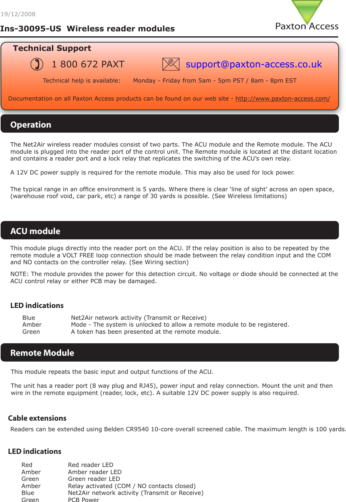 19/12/2008Cable extensionsReaders can be extended using Belden CR9540 10-core overall screened cable. The maximum length is 100 yards.Technical SupportTechnical help is available:      Monday - Friday from 5am - 5pm PST / 8am - 8pm EST1 800 672 PAXT support@paxton-access.co.ukIns-30095-US  Wireless reader modulesDocumentation on all Paxton Access products can be found on our web site - http://www.paxton-access.com/The Net2Air wireless reader modules consist of two parts. The ACU module and the Remote module. The ACU module is plugged into the reader port of the control unit. The Remote module is located at the distant location and contains a reader port and a lock relay that replicates the switching of the ACU’s own relay.A 12V DC power supply is required for the remote module. This may also be used for lock power.This module repeats the basic input and output functions of the ACU.The unit has a reader port (8 way plug and RJ45), power input and relay connection. Mount the unit and then wire in the remote equipment (reader, lock, etc). A suitable 12V DC power supply is also required.LED indicationsRed    Red reader LEDAmber    Amber reader LEDGreen    Green reader LEDAmber    Relay activated (COM / NO contacts closed)Blue    Net2Air network activity (Transmit or Receive)Green    PCB PowerThis module plugs directly into the reader port on the ACU. If the relay position is also to be repeated by the remote module a VOLT FREE loop connection should be made between the relay condition input and the COM and NO contacts on the controller relay. (See Wiring section)ACU moduleLED indicationsBlue     Net2Air network activity (Transmit or Receive)Amber     Mode - The system is unlocked to allow a remote module to be registered.Green     A token has been presented at the remote module.Remote ModuleOperationNOTE: The module provides the power for this detection circuit. No voltage or diode should be connected at the ACU control relay or either PCB may be damaged.The typical range in an ofce environment is 5 yards. Where there is clear ‘line of sight’ across an open space, (warehouse roof void, car park, etc) a range of 30 yards is possible. (See Wireless limitations)