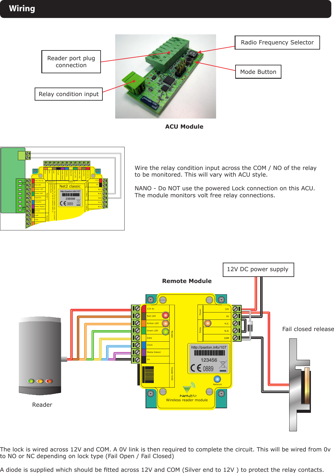 12V dcRed LEDAmber LEDReader Reader RJ45PowerRelayGreen LEDDataClockMedia DetectNetwork0VWireless reader modulePLACE SERIALNUMBERLABEL HEREHTTPPAXTONINFO0889WiringACU ModuleRemote ModuleReader port plug connectionScreen or spare cores from network cableKR1 redae dapye1R le ay 2 R le ay 1Keypad 2 Reader 2stupnI P ewo rNet2 classicRed 12V dcRed LEDAmber LEDGreen LEDData/D0Clock/D1Media Detect0V outLoadDataClockRcd V21 deRDEL deDEL rebmADEL neerG0D/ataD1D/kcolCtceteD aideMtuo V0daoLataDkcolC+12V0VF :noituaC ro ylno sredaer c.d V21.F tcerroc ronoitcennoc fo fer sredaer V5 dlo  reotsnoitcurtsniPLACE SERIALNUMBERLABEL HEREHTTPPAXTONINFO&lt;0889Wire the relay condition input across the COM / NO of the relay to be monitored. This will vary with ACU style.NANO - Do NOT use the powered Lock connection on this ACU. The module monitors volt free relay connections.The lock is wired across 12V and COM. A 0V link is then required to complete the circuit. This will be wired from 0v to NO or NC depending on lock type (Fail Open / Fail Closed)A diode is supplied which should be tted across 12V and COM (Silver end to 12V ) to protect the relay contacts.ReaderFail closed release12V DC power supplyRelay condition inputRadio Frequency SelectorMode Button