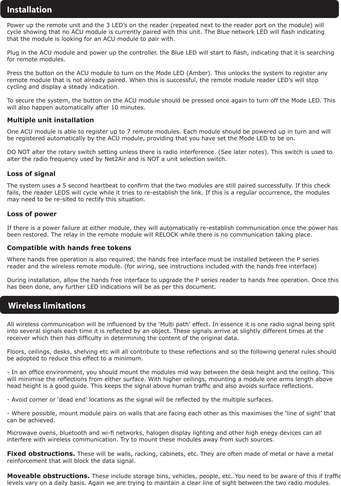 Power up the remote unit and the 3 LED’s on the reader (repeated next to the reader port on the module) will cycle showing that no ACU module is currently paired with this unit. The Blue network LED will ash indicating that the module is looking for an ACU module to pair with.Plug in the ACU module and power up the controller. the Blue LED will start to ash, indicating that it is searching for remote modules.Press the button on the ACU module to turn on the Mode LED (Amber). This unlocks the system to register any remote module that is not already paired. When this is successful, the remote module reader LED’s will stop cycling and display a steady indication.To secure the system, the button on the ACU module should be pressed once again to turn off the Mode LED. This will also happen automatically after 10 minutes.InstallationMultiple unit installationOne ACU module is able to register up to 7 remote modules. Each module should be powered up in turn and will be registered automatically by the ACU module, providing that you have set the Mode LED to be on.DO NOT alter the rotary switch setting unless there is radio interference. (See later notes). This switch is used to alter the radio frequency used by Net2Air and is NOT a unit selection switch.Loss of signalLoss of powerWireless limitationsThe system uses a 5 second heartbeat to conrm that the two modules are still paired successfully. If this check fails, the reader LEDS will cycle while it tries to re-establish the link. If this is a regular occurrence, the modules may need to be re-sited to rectify this situation.If there is a power failure at either module, they will automatically re-establish communication once the power has been restored. The relay in the remote module will RELOCK while there is no communication taking place.All wireless communication will be inuenced by the ‘Multi path’ effect. In essence it is one radio signal being split into several signals each time it is reected by an object. These signals arrive at slightly different times at the receiver which then has difculty in determining the content of the original data.Floors, ceilings, desks, shelving etc will all contribute to these reections and so the following general rules should be adopted to reduce this effect to a minimum.- In an ofce environment, you should mount the modules mid way between the desk height and the ceiling. This will minimise the reections from either surface. With higher ceilings, mounting a module one arms length above head height is a good guide. This keeps the signal above human trafc and also avoids surface reections.- Avoid corner or ‘dead end’ locations as the signal will be reected by the multiple surfaces.- Where possible, mount module pairs on walls that are facing each other as this maximises the ‘line of sight’ that can be achieved.Fixed obstructions. These will be walls, racking, cabinets, etc. They are often made of metal or have a metal reinforcement that will block the data signal.Moveable obstructions. These include storage bins, vehicles, people, etc. You need to be aware of this if trafc levels vary on a daily basis. Again we are trying to maintain a clear line of sight between the two radio modules.Compatible with hands free tokensWhere hands free operation is also required, the hands free interface must be installed between the P series reader and the wireless remote module. (for wiring, see instructions included with the hands free interface)During installation, allow the hands free interface to upgrade the P series reader to hands free operation. Once this has been done, any further LED indications will be as per this document.Microwave ovens, bluetooth and wi- networks, halogen display lighting and other high enegy devices can all interfere with wireless communication. Try to mount these modules away from such sources.