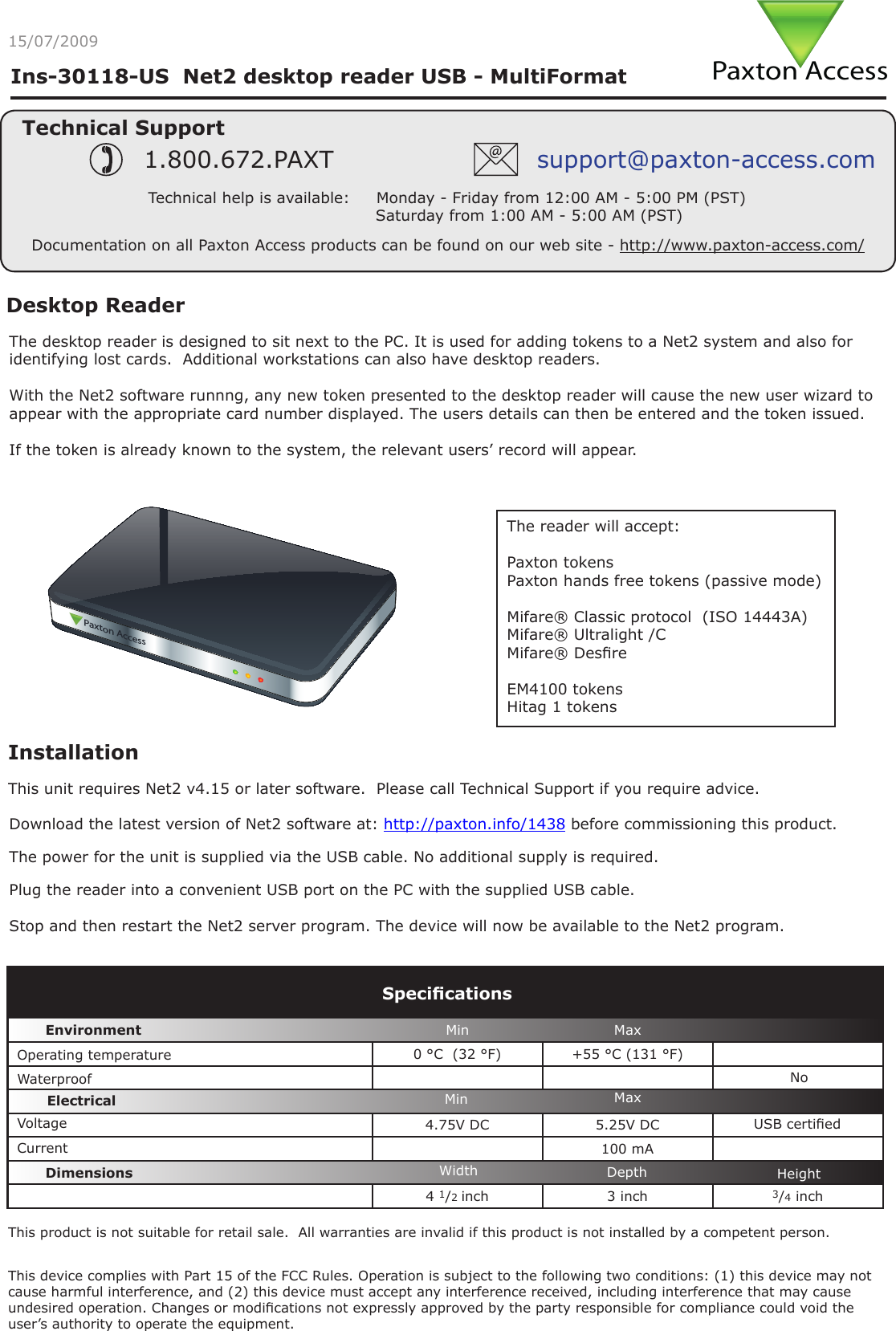 Paxton AccessIns-30118-US  Net2 desktop reader USB - MultiFormatDesktop ReaderThe desktop reader is designed to sit next to the PC. It is used for adding tokens to a Net2 system and also for identifying lost cards.  Additional workstations can also have desktop readers.With the Net2 software runnng, any new token presented to the desktop reader will cause the new user wizard to appear with the appropriate card number displayed. The users details can then be entered and the token issued.If the token is already known to the system, the relevant users’ record will appear.0AXTON!CCESSInstallationPlug the reader into a convenient USB port on the PC with the supplied USB cable.Stop and then restart the Net2 server program. The device will now be available to the Net2 program.Technical SupportTechnical help is available:     Monday - Friday from 12:00 AM - 5:00 PM (PST)                               Saturday from 1:00 AM - 5:00 AM (PST)1.800.672.PAXT support@paxton-access.comDocumentation on all Paxton Access products can be found on our web site - http://www.paxton-access.com/0 °C  (32 °F) +55 °C (131 °F)4.75V DC 5.25V DC100 mA4 1/2 inch 3 inch 3/4 inchThe power for the unit is supplied via the USB cable. No additional supply is required.VoltageSpecicationsOperating temperatureElectricalEnvironment DimensionsMin MaxWidth HeightDepthCurrentWaterproofMin MaxNoUSB certiedDownload the latest version of Net2 software at: http://paxton.info/1438 before commissioning this product. The reader will accept:Paxton tokensPaxton hands free tokens (passive mode)Mifare® Classic protocol  (ISO 14443A)Mifare® Ultralight /CMifare® Desre EM4100 tokensHitag 1 tokensThis product is not suitable for retail sale.  All warranties are invalid if this product is not installed by a competent person.This unit requires Net2 v4.15 or later software.  Please call Technical Support if you require advice.15/07/2009This device complies with Part 15 of the FCC Rules. Operation is subject to the following two conditions: (1) this device may not cause harmful interference, and (2) this device must accept any interference received, including interference that may cause undesired operation. Changes or modications not expressly approved by the party responsible for compliance could void the user’s authority to operate the equipment. 