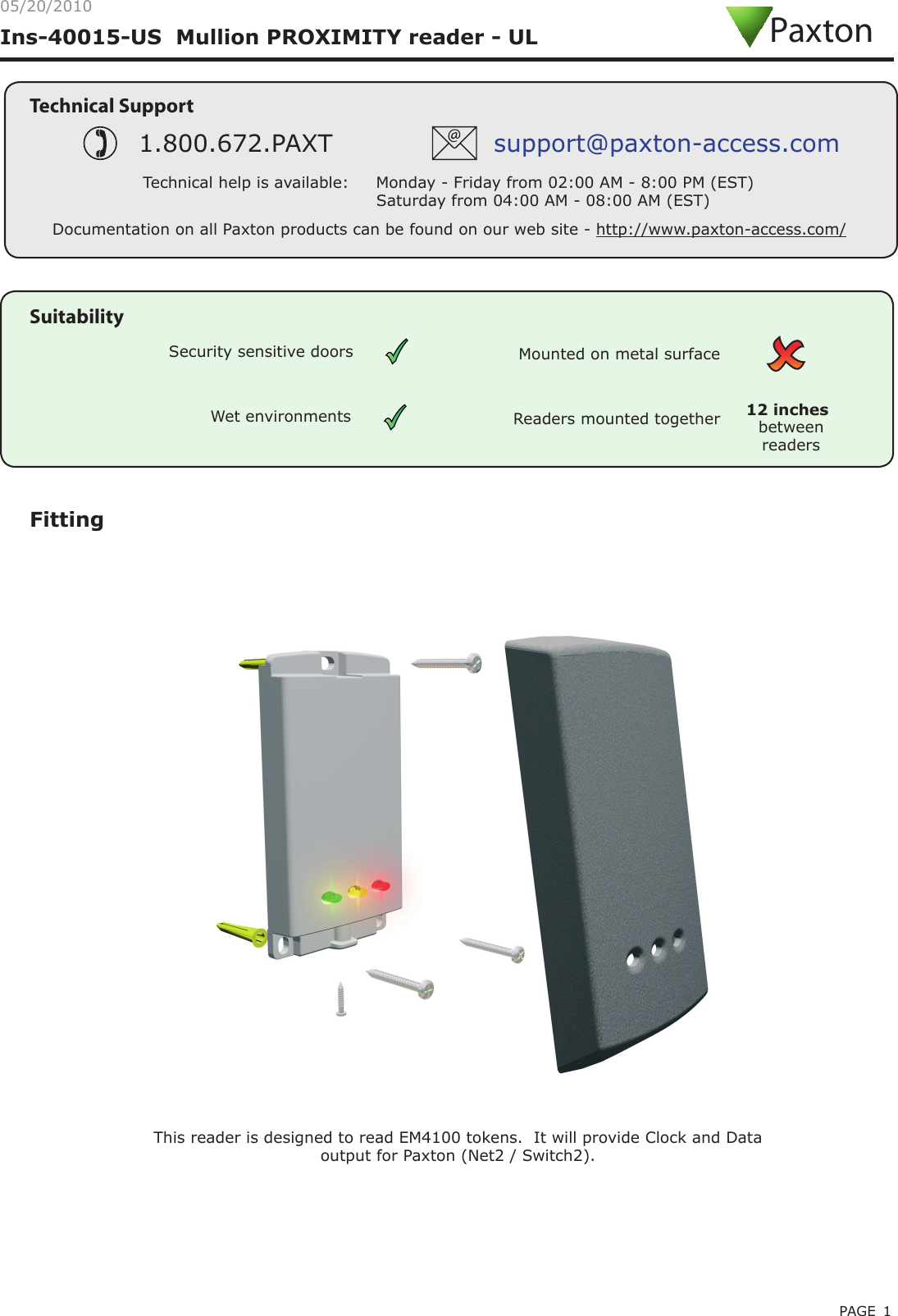 PAGE 1Ins-40015-US  Mullion PROXIMITY reader - UL05/20/2010FittingThis reader is designed to read EM4100 tokens.  It will provide Clock and Data output for Paxton (Net2 / Switch2).Technical SupportTechnical help is available:     Monday - Friday from 02:00 AM - 8:00 PM (EST)                                   Saturday from 04:00 AM - 08:00 AM (EST)1.800.672.PAXT support@paxton-access.comDocumentation on all Paxton products can be found on our web site - http://www.paxton-access.com/PaxtonReaders mounted together between readers12 inchesMounted on metal surfaceSuitabilitySecurity sensitive doorsWet environments