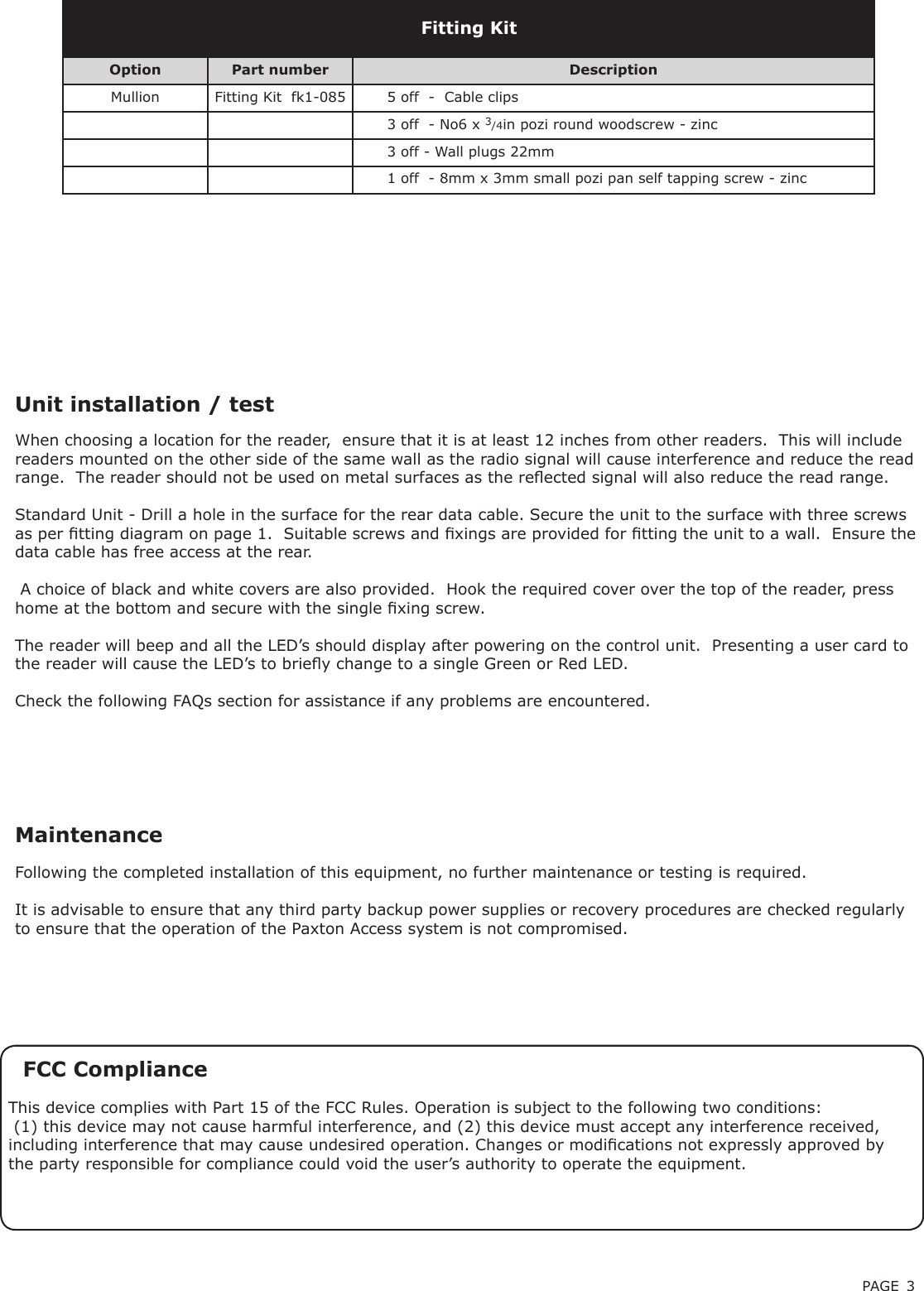 PAGE 3Unit installation / testFollowing the completed installation of this equipment, no further maintenance or testing is required.It is advisable to ensure that any third party backup power supplies or recovery procedures are checked regularly to ensure that the operation of the Paxton Access system is not compromised.MaintenanceFCC ComplianceThis device complies with Part 15 of the FCC Rules. Operation is subject to the following two conditions: (1) this device may not cause harmful interference, and (2) this device must accept any interference received, including interference that may cause undesired operation. Changes or modications not expressly approved by the party responsible for compliance could void the user’s authority to operate the equipment. When choosing a location for the reader,  ensure that it is at least 12 inches from other readers.  This will include readers mounted on the other side of the same wall as the radio signal will cause interference and reduce the read range.  The reader should not be used on metal surfaces as the reected signal will also reduce the read range.  Standard Unit - Drill a hole in the surface for the rear data cable. Secure the unit to the surface with three screws as per tting diagram on page 1.  Suitable screws and xings are provided for tting the unit to a wall.  Ensure the data cable has free access at the rear. A choice of black and white covers are also provided.  Hook the required cover over the top of the reader, press home at the bottom and secure with the single xing screw.The reader will beep and all the LED’s should display after powering on the control unit.  Presenting a user card to the reader will cause the LED’s to briey change to a single Green or Red LED.Check the following FAQs section for assistance if any problems are encountered.Option Part number DescriptionMullion Fitting Kit  fk1-085 5 off  -  Cable clips3 off  - No6 x 3/4in pozi round woodscrew - zinc3 off - Wall plugs 22mm1 off  - 8mm x 3mm small pozi pan self tapping screw - zincFitting Kit