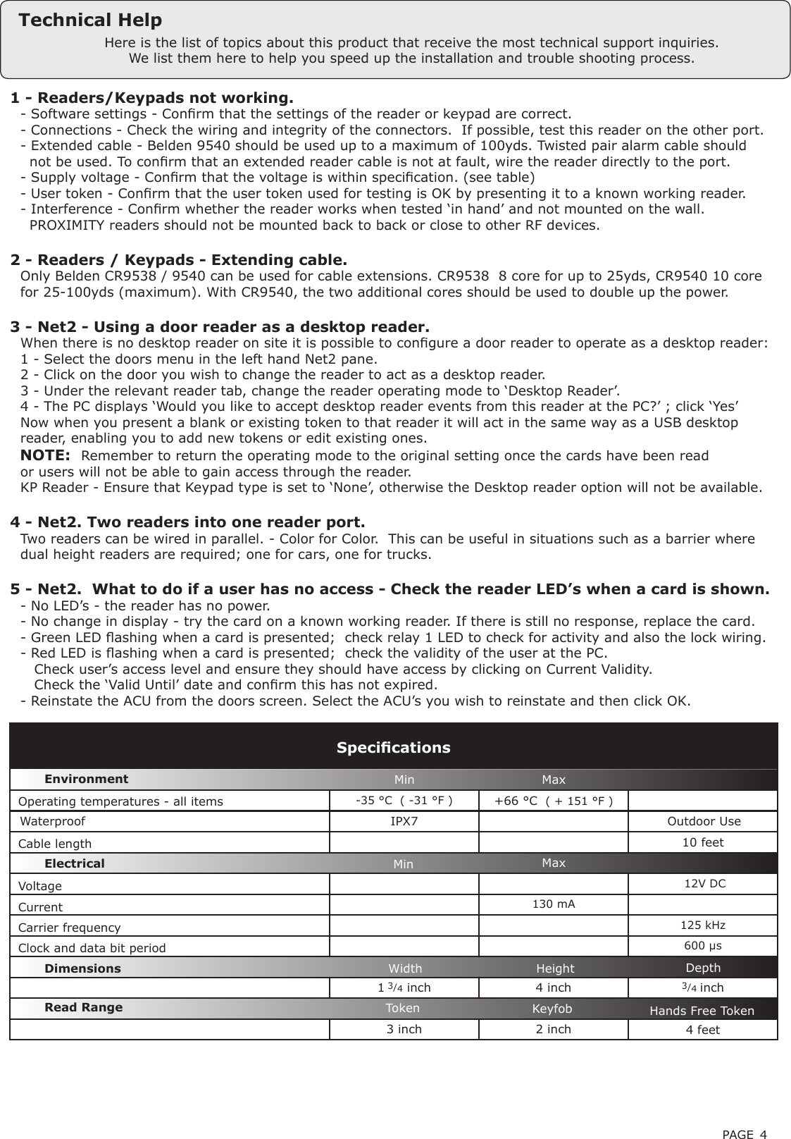 PAGE 4-35 °C  ( -31 °F ) +66 °C  ( + 151 °F ) Waterproof IPX710 feet 12V DC130 mA125 kHz600 µs1 3/4 inch 4 inch 3/4 inch3 inch 2 inch 4 feetVoltageClock and data bit period Carrier frequencySpecicationsOperating temperatures - all itemsElectricalEnvironment DimensionsMin MaxWidth Height DepthCurrentCable lengthRead Range Token Keyfob Hands Free Token1 - Readers/Keypads not working.Q- Software settings - Conrm that the settings of the reader or keypad are correct. Q- Connections - Check the wiring and integrity of the connectors.  If possible, test this reader on the other port.Q- Extended cable - Belden 9540 should be used up to a maximum of 100yds. Twisted pair alarm cable shouldQ  not be used. To conrm that an extended reader cable is not at fault, wire the reader directly to the port.Q- Supply voltage - Conrm that the voltage is within specication. (see table) Q- User token - Conrm that the user token used for testing is OK by presenting it to a known working reader.Q- Interference - Conrm whether the reader works when tested ‘in hand’ and not mounted on the wall. Q  PROXIMITY readers should not be mounted back to back or close to other RF devices.2 - Readers / Keypads - Extending cable.QOnly Belden CR9538 / 9540 can be used for cable extensions. CR9538  8 core for up to 25yds, CR9540 10 coreQfor 25-100yds (maximum). With CR9540, the two additional cores should be used to double up the power.3 - Net2 - Using a door reader as a desktop reader. QWhen there is no desktop reader on site it is possible to congure a door reader to operate as a desktop reader: Q1 - Select the doors menu in the left hand Net2 pane.Q2 - Click on the door you wish to change the reader to act as a desktop reader.Q3 - Under the relevant reader tab, change the reader operating mode to ‘Desktop Reader’.Q4 - The PC displays ‘Would you like to accept desktop reader events from this reader at the PC?’ ; click ‘Yes’QNow when you present a blank or existing token to that reader it will act in the same way as a USB desktopQreader, enabling you to add new tokens or edit existing ones.   NOTE:QRemember to return the operating mode to the original setting once the cards have been readQor users will not be able to gain access through the reader. QKP Reader - Ensure that Keypad type is set to ‘None’, otherwise the Desktop reader option will not be available.4 - Net2. Two readers into one reader port.QTwo readers can be wired in parallel. - Color for Color.  This can be useful in situations such as a barrier whereQdual height readers are required; one for cars, one for trucks. 5 - Net2.  What to do if a user has no access - Check the reader LED’s when a card is shown. Q- No LED’s - the reader has no power. Q- No change in display - try the card on a known working reader. If there is still no response, replace the card. Q- Green LED ashing when a card is presented;  check relay 1 LED to check for activity and also the lock wiring. Q- Red LED is ashing when a card is presented;  check the validity of the user at the PC. Q   Check user’s access level and ensure they should have access by clicking on Current Validity. Q   Check the ‘Valid Until’ date and conrm this has not expired. Q- Reinstate the ACU from the doors screen. Select the ACU’s you wish to reinstate and then click OK.Here is the list of topics about this product that receive the most technical support inquiries. We list them here to help you speed up the installation and trouble shooting process.Outdoor Use Min MaxTechnical Help
