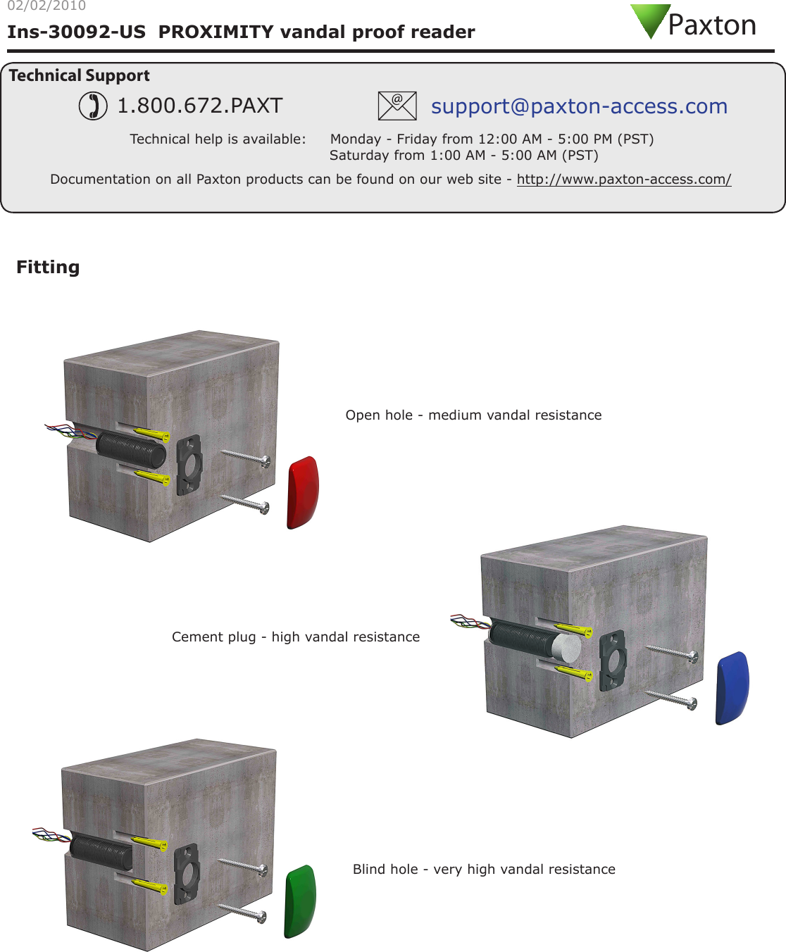 Ins-30092-US  PROXIMITY vandal proof reader02/02/2010Technical SupportTechnical help is available:     Monday - Friday from 12:00 AM - 5:00 PM (PST)                               Saturday from 1:00 AM - 5:00 AM (PST)1.800.672.PAXT support@paxton-access.comDocumentation on all Paxton products can be found on our web site - http://www.paxton-access.com/FittingOpen hole - medium vandal resistanceBlind hole - very high vandal resistanceCement plug - high vandal resistancePaxton