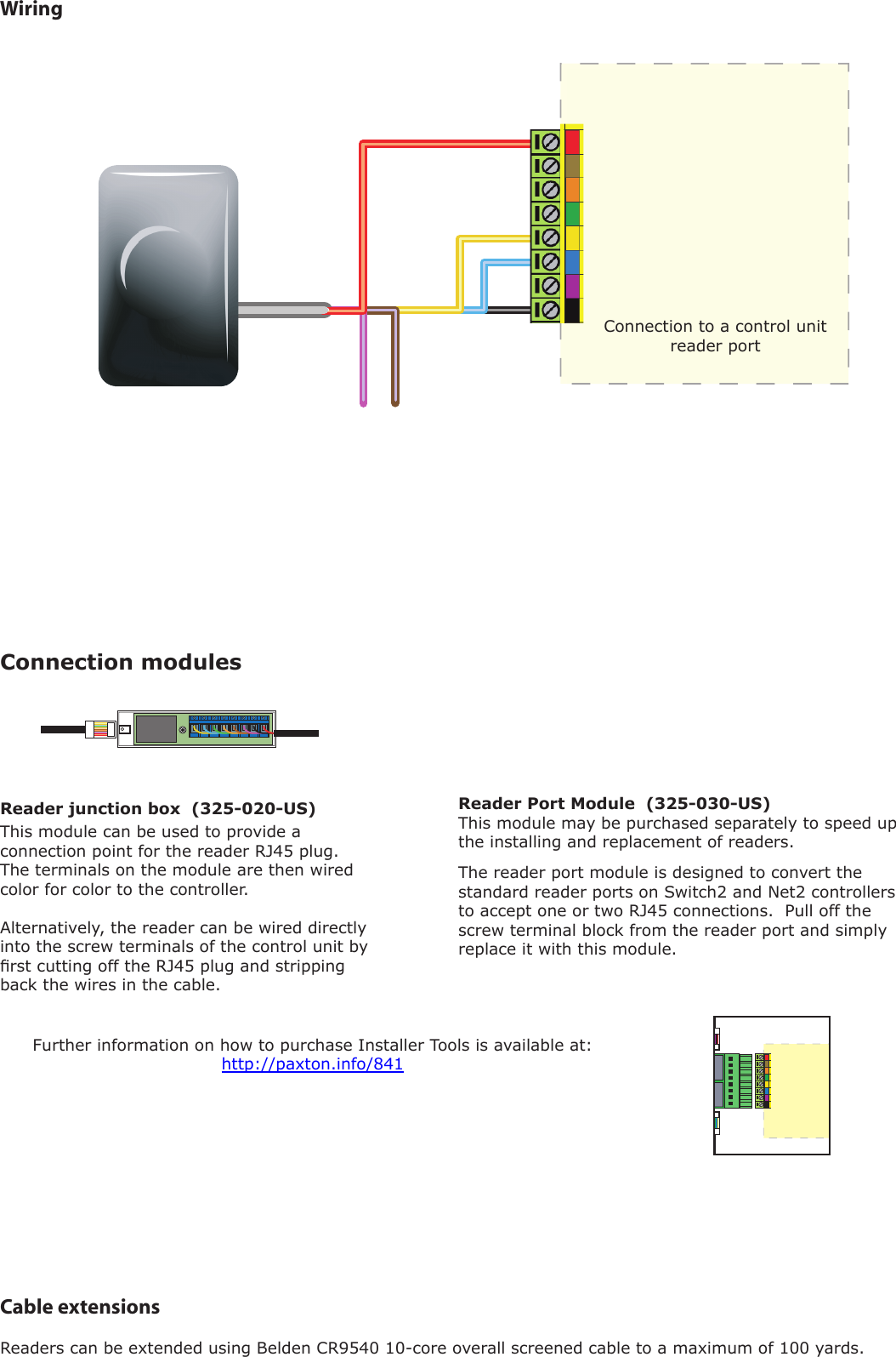 Cable extensionsReaders can be extended using Belden CR9540 10-core overall screened cable to a maximum of 100 yards.WiringThe reader port module is designed to convert the standard reader ports on Switch2 and Net2 controllers to accept one or two RJ45 connections.  Pull off the screw terminal block from the reader port and simply replace it with this module.This module can be used to provide a connection point for the reader RJ45 plug.  The terminals on the module are then wired color for color to the controller.Alternatively, the reader can be wired directly into the screw terminals of the control unit by rst cutting off the RJ45 plug and stripping back the wires in the cable.Reader Port Module  (325-030-US)This module may be purchased separately to speed up the installing and replacement of readers.Connection modulesFurther information on how to purchase Installer Tools is available at:  http://paxton.info/841Reader junction box  (325-020-US)Connection to a control unit reader port