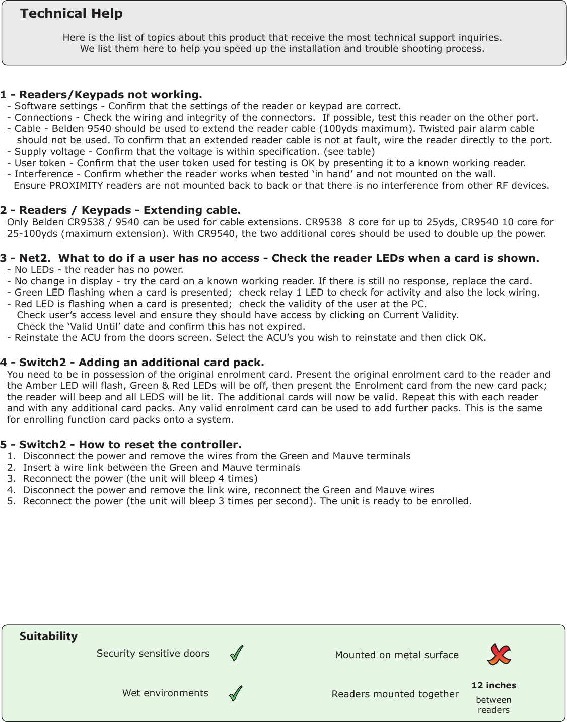 1 - Readers/Keypads not working.Q- Software settings - Conrm that the settings of the reader or keypad are correct. Q- Connections - Check the wiring and integrity of the connectors.  If possible, test this reader on the other port.Q- Cable - Belden 9540 should be used to extend the reader cable (100yds maximum). Twisted pair alarm cableQ   should not be used. To conrm that an extended reader cable is not at fault, wire the reader directly to the port.Q- Supply voltage - Conrm that the voltage is within specication. (see table)Q- User token - Conrm that the user token used for testing is OK by presenting it to a known working reader.Q- Interference - Conrm whether the reader works when tested ‘in hand’ and not mounted on the wall. Q  Ensure PROXIMITY readers are not mounted back to back or that there is no interference from other RF devices. 2 - Readers / Keypads - Extending cable.QOnly Belden CR9538 / 9540 can be used for cable extensions. CR9538  8 core for up to 25yds, CR9540 10 core forQ25-100yds (maximum extension). With CR9540, the two additional cores should be used to double up the power.3 - Net2.  What to do if a user has no access - Check the reader LEDs when a card is shown. Q- No LEDs - the reader has no power. Q- No change in display - try the card on a known working reader. If there is still no response, replace the card. Q- Green LED ashing when a card is presented;  check relay 1 LED to check for activity and also the lock wiring. Q- Red LED is ashing when a card is presented;  check the validity of the user at the PC. Q   Check user’s access level and ensure they should have access by clicking on Current Validity. Q   Check the ‘Valid Until’ date and conrm this has not expired. Q- Reinstate the ACU from the doors screen. Select the ACU’s you wish to reinstate and then click OK. 4 - Switch2 - Adding an additional card pack.QYou need to be in possession of the original enrolment card. Present the original enrolment card to the reader andQthe Amber LED will ash, Green &amp; Red LEDs will be off, then present the Enrolment card from the new card pack;Qthe reader will beep and all LEDS will be lit. The additional cards will now be valid. Repeat this with each readerQand with any additional card packs. Any valid enrolment card can be used to add further packs. This is the sameQfor enrolling function card packs onto a system.5 - Switch2 - How to reset the controller.Q1.  Disconnect the power and remove the wires from the Green and Mauve terminalsQ2.  Insert a wire link between the Green and Mauve terminalsQ3.  Reconnect the power (the unit will bleep 4 times)Q4.  Disconnect the power and remove the link wire, reconnect the Green and Mauve wiresQ5.  Reconnect the power (the unit will bleep 3 times per second). The unit is ready to be enrolled.Here is the list of topics about this product that receive the most technical support inquiries. We list them here to help you speed up the installation and trouble shooting process.Technical HelpReaders mounted together between readers12 inchesMounted on metal surfaceSuitabilitySecurity sensitive doorsWet environments