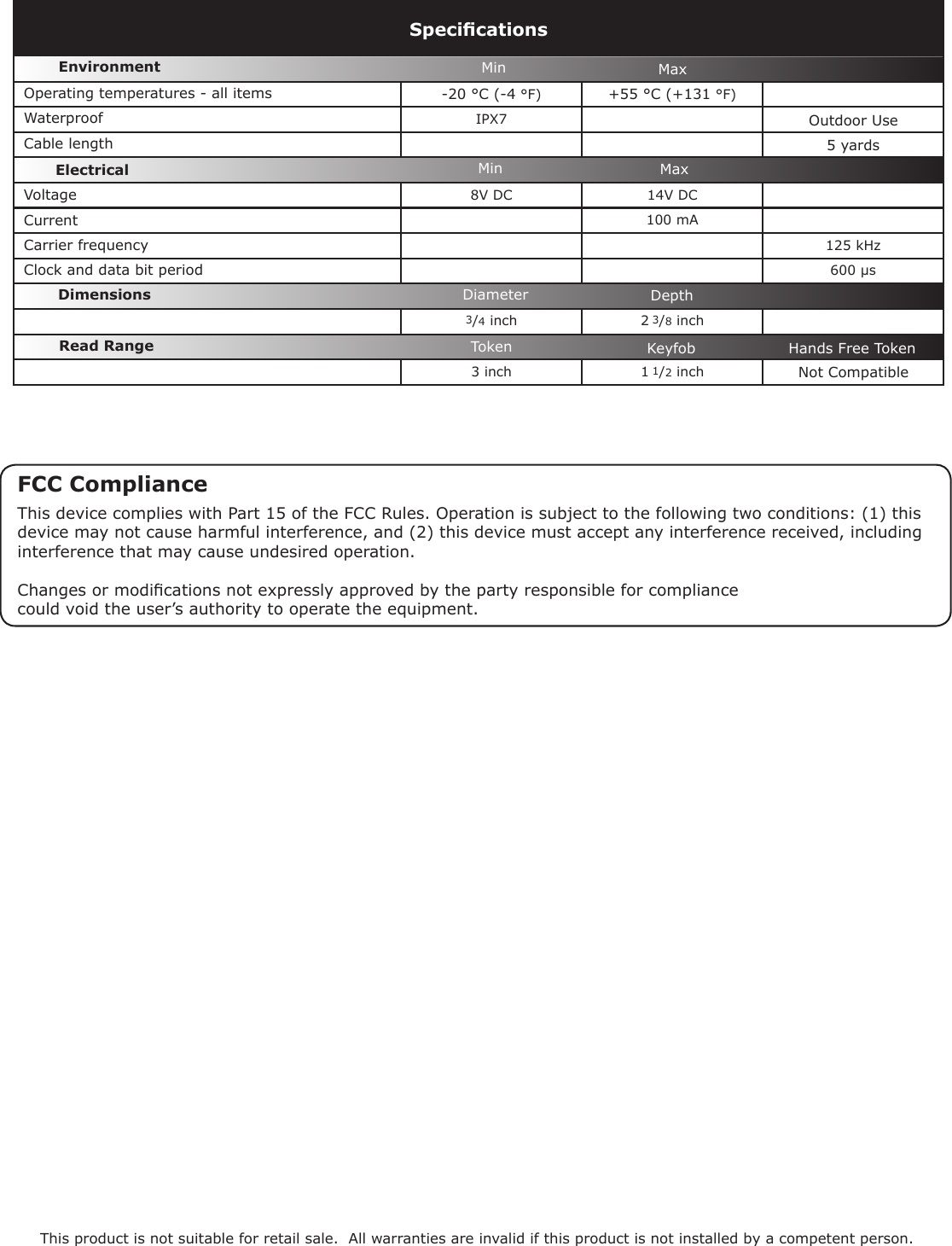 -20 °C (-4 °F)  +55 °C (+131 °F) IPX75 yards8V DC 14V DC  100 mA125 kHz600 µs3/4 inch 2 3/8 inch3 inch 1 1/2 inchVoltageClock and data bit period Carrier frequencySpecicationsOperating temperatures - all itemsElectricalEnvironment DimensionsMin MaxCurrentCable lengthRead Range Token Keyfob Hands Free TokenWaterproofMin MaxThis product is not suitable for retail sale.  All warranties are invalid if this product is not installed by a competent person.Outdoor Use Diameter DepthNot CompatibleFCC ComplianceThis device complies with Part 15 of the FCC Rules. Operation is subject to the following two conditions: (1) this device may not cause harmful interference, and (2) this device must accept any interference received, including interference that may cause undesired operation. Changes or modications not expressly approved by the party responsible for compliancecould void the user’s authority to operate the equipment. 