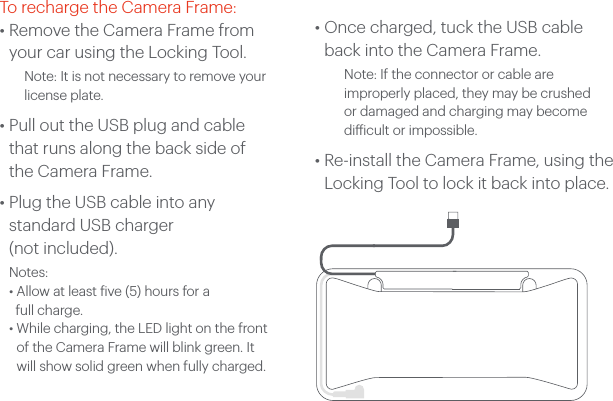 To recharge the Camera Frame:&bull;  Remove the Camera Frame from your car using the Locking Tool.    Note: It is not necessary to remove your license plate.&bull;  Pull out the USB plug and cable that runs along the back side of the Camera Frame.&bull;  Plug the USB cable into any  standard USB charger (not included). Notes:  &bull; Allow at least five (5) hours for a   full charge. &bull;  While charging, the LED light on the front of the Camera Frame will blink green. It will show solid green when fully charged.&bull;  Once charged, tuck the USB cable back into the Camera Frame.Note: If the connector or cable are improperly placed, they may be crushed or damaged and charging may become diicult or impossible.&bull;  Re-install the Camera Frame, using the Locking Tool to lock it back into place.