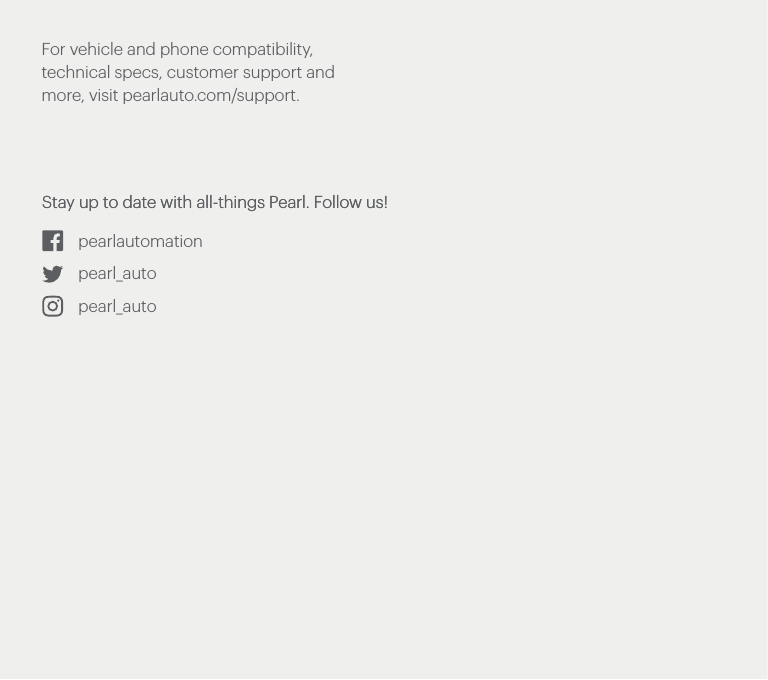 For vehicle and phone compatibility, technical specs, customer support and more, visit pearlauto.com/support.Stay up to date with all-things Pearl. Follow us!Stay up to date with all-things Pearl. Follow us!pearlautomationpearl_autopearl_auto