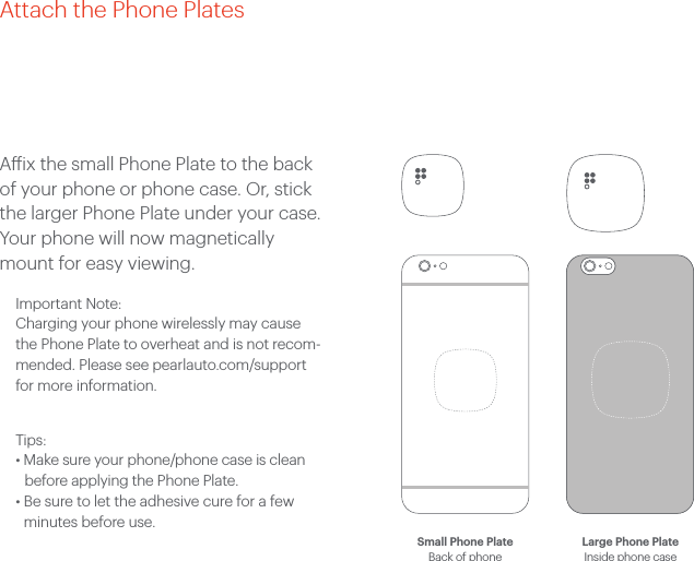 Aix the small Phone Plate to the back of your phone or phone case. Or, stick the larger Phone Plate under your case. Your phone will now magnetically mount for easy viewing. Important Note: Charging your phone wirelessly may cause the Phone Plate to overheat and is not recom-mended. Please see pearlauto.com/support for more information.Tips: &bull; Make sure your phone/phone case is clean before applying the Phone Plate.&bull;  Be sure to let the adhesive cure for a few minutes before use. Attach the Phone PlatesSmall Phone Plate Back of phoneLarge Phone Plate Inside phone case