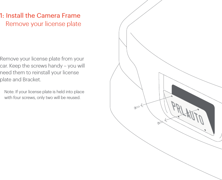 Remove your license plate from your car. Keep the screws handy &ndash; you will need them to reinstall your license plate and Bracket.Note: If your license plate is held into place with four screws, only two will be reused. 1: Install the Camera Frame    Remove your license plate