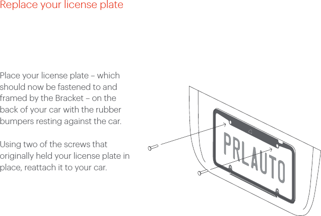 Place your license plate &ndash; which should now be fastened to and framed by the Bracket &ndash; on the back of your car with the rubber bumpers resting against the car. Using two of the screws that originally held your license plate in place, reattach it to your car. Replace your license plate