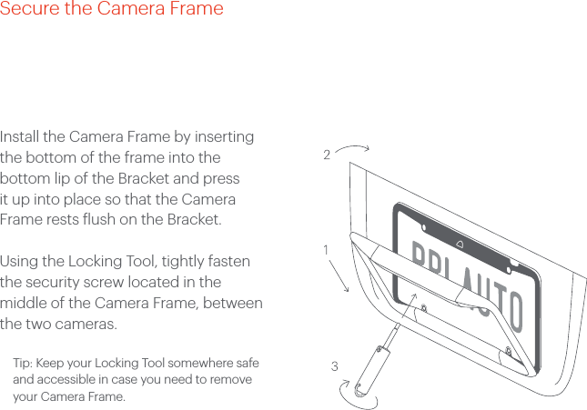 Install the Camera Frame by inserting the bottom of the frame into the bottom lip of the Bracket and press it up into place so that the Camera Frame rests flush on the Bracket. Using the Locking Tool, tightly fasten the security screw located in the middle of the Camera Frame, between the two cameras.  Tip: Keep your Locking Tool somewhere safe and accessible in case you need to remove your Camera Frame.Secure the Camera Frame