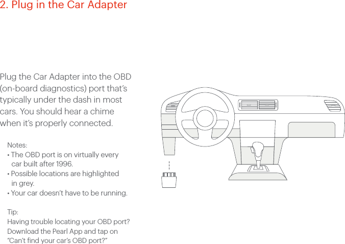 Plug the Car Adapter into the OBD (on-board diagnostics) port that&rsquo;s typically under the dash in most cars. You should hear a chime when it&rsquo;s properly connected. Notes:&bull; The OBD port is on virtually every car built after 1996.&bull; Possible locations are highlighted in grey. &bull; Your car doesn&rsquo;t have to be running.Tip:Having trouble locating your OBD port? Download the Pearl App and tap on  &ldquo;Can&rsquo;t find your car&rsquo;s OBD port?&rdquo; 2. Plug in the Car Adapter