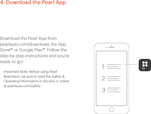 Download the Pearl App from pearlauto.com/download, the App Store® or Google Play™. Follow the step-by-step instructions and you’re ready to go! Important Note: Before using Pearl RearVision, be sure to read the Safety & Operating Information in the box or online at pearlauto.com/safety. 4: Download the Pearl App