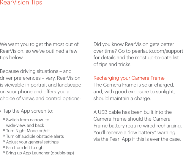 RearVision TipsWe want you to get the most out of RearVision, so we’ve outlined a few tips below. Because driving situations – and driver preferences – vary, RearVision is viewable in portrait and landscape on your phone and oers you a choice of views and control options: • Tap the App screen to: º Switch from narrow- to wide-view, and back º Turn Night Mode on/o º Turn o audible obstacle alerts º Adjust your general settings º Pan from left to right º Bring up App Launcher (double-tap)Did you know RearVision gets better over time? Go to pearlauto.com/support for details and the most up-to-date list of tips and tricks.Recharging your Camera FrameThe Camera Frame is solar-charged, and, with good exposure to sunlight, should maintain a charge.A USB cable has been built into the Camera Frame should the Camera Frame battery require wired recharging. You’ll receive a “low battery” warning via the Pearl App if this is ever the case.