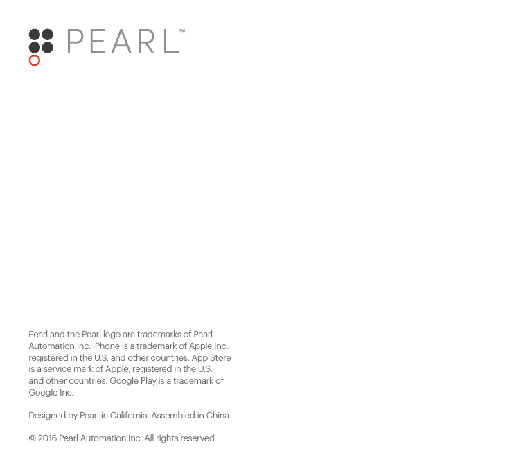 Pearl and the Pearl logo are trademarks of Pearl Automation Inc. iPhone is a trademark of Apple Inc., registered in the U.S. and other countries. App Store is a service mark of Apple, registered in the U.S. and other countries. Google Play is a trademark of Google Inc. Designed by Pearl in California. Assembled in China.© 2016 Pearl Automation Inc. All rights reserved.