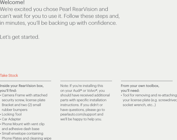 Inside your RearVision box, you’ll find:• Camera Frame with attached security screw, license plate Bracket and two (2) small rubber bumpers• Locking Tool • Car Adapter• Phone Mount with vent clip and adhesive dash base• Small envelope containing Phone Plates and cleaning wipeNote: If you’re installing this on your Audi® or Volvo®, you should have received additional parts with specific installation instructions. If you didn’t or have questions, please go to pearlauto.com/support and we’ll be happy to help you.From your own toolbox, you’ll need:• Tool for removing and re-attaching your license plate (e.g. screwdriver, socket wrench, etc…)Take StockWelcome!We’re excited you chose Pearl RearVision and can’t wait for you to use it. Follow these steps and, in minutes, you’ll be backing up with confidence. Let’s get started.