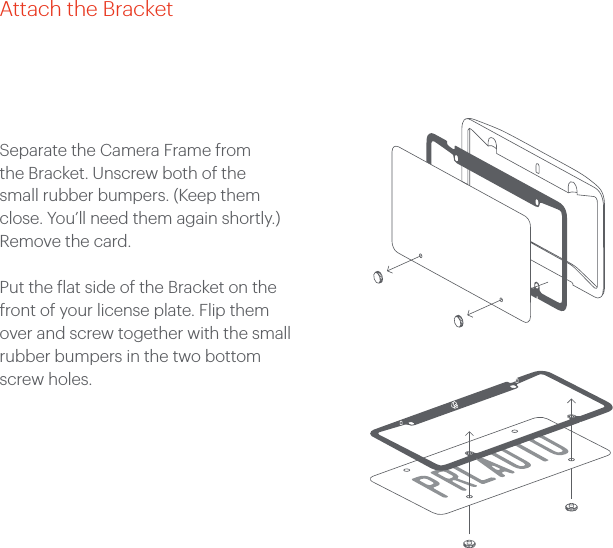 Separate the Camera Frame from the Bracket. Unscrew both of the small rubber bumpers. (Keep them close. You’ll need them again shortly.) Remove the card. Put the flat side of the Bracket on the front of your license plate. Flip them over and screw together with the small rubber bumpers in the two bottom screw holes. Attach the Bracket
