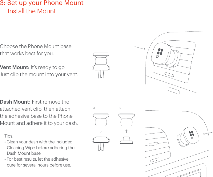 Choose the Phone Mount base that works best for you.Vent Mount: It’s ready to go. Just clip the mount into your vent. Dash Mount: First remove the attached vent clip, then attach the adhesive base to the Phone Mount and adhere it to your dash.Tips:• Clean your dash with the included Cleaning Wipe before adhering the Dash Mount base.• For best results, let the adhesive cure for several hours before use.A. B.3: Set up your Phone Mount Install the Mount