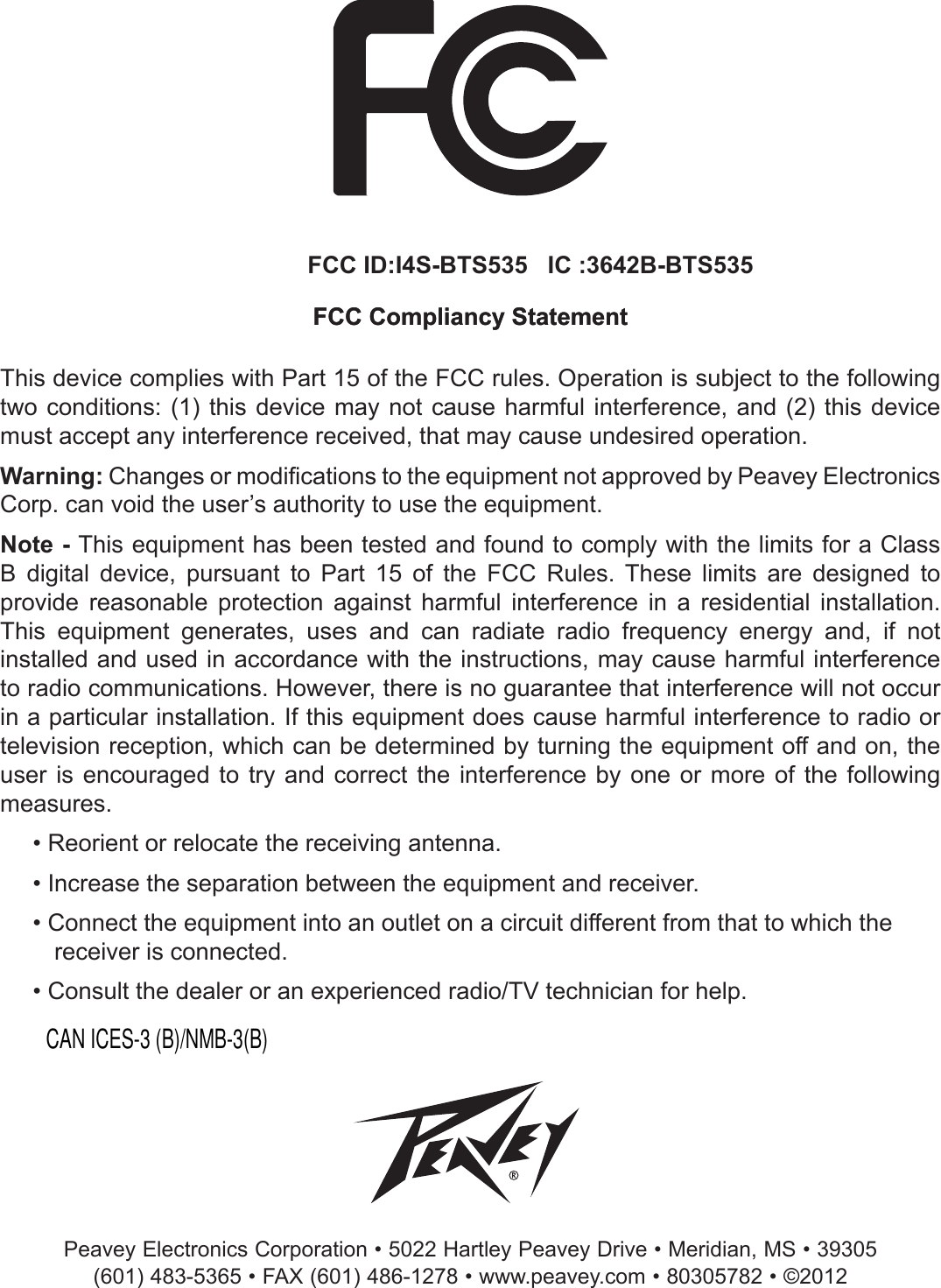 FCC Compliancy StatementThis device complies with Part 15 of the FCC rules. Operation is subject to the following two conditions:  (1) this  device may  not cause  harmful interference,  and (2)  this device must accept any interference received, that may cause undesired operation.Warning: Changes or modications to the equipment not approved by Peavey Electronics Corp. can void the user’s authority to use the equipment.Note - This equipment has been tested and found to comply with the limits for a Class B  digital  device,  pursuant  to  Part  15  of  the  FCC  Rules.  These  limits  are  designed  to provide  reasonable  protection  against  harmful  interference  in  a  residential  installation. This  equipment  generates,  uses  and  can  radiate  radio  frequency  energy  and,  if  not installed and used in accordance with the instructions, may cause harmful interference to radio communications. However, there is no guarantee that interference will not occur in a particular installation. If this equipment does cause harmful interference to radio or television reception, which can be determined by turning the equipment off and on, the user is encouraged  to  try and correct  the interference by one  or more of  the  following measures.• Reorient or relocate the receiving antenna.• Increase the separation between the equipment and receiver.• Connect the equipment into an outlet on a circuit different from that to which the receiver is connected.• Consult the dealer or an experienced radio/TV technician for help. Peavey Electronics Corporation • 5022 Hartley Peavey Drive • Meridian, MS • 39305(601) 483-5365 • FAX (601) 486-1278 • www.peavey.com • 80305782 • ©2012FCC ID:I4S-BTS535   IC :3642B-BTS535FCC Compliancy StatementCAN ICES-3 (B)/NMB-3(B)