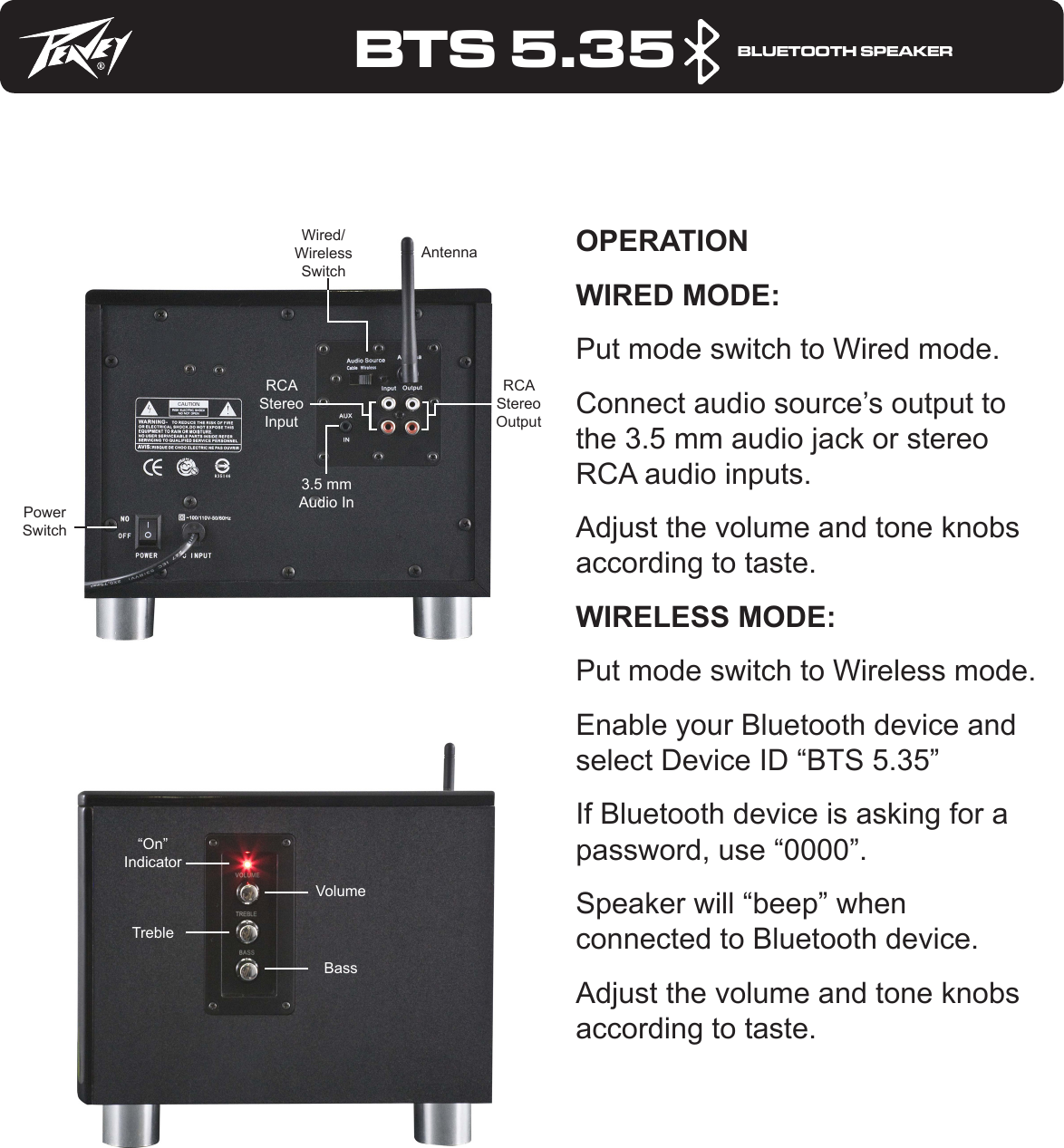 BTS 5.35     BLUETOOTH SPEAKEROPERATIONWIRED MODE:Put mode switch to Wired mode.Connect audio source’s output to the 3.5 mm audio jack or stereo RCA audio inputs.Adjust the volume and tone knobs according to taste.WIRELESS MODE:Put mode switch to Wireless mode.Enable your Bluetooth device and select Device ID “BTS 5.35”If Bluetooth device is asking for a password, use “0000”.Speaker will “beep” when connected to Bluetooth device.Adjust the volume and tone knobs according to taste.Wired/Wireless Switch3.5 mm Audio InRCA Stereo Input“On” IndicatorTrebleVolumeBassRCA Stereo OutputPower SwitchAntenna