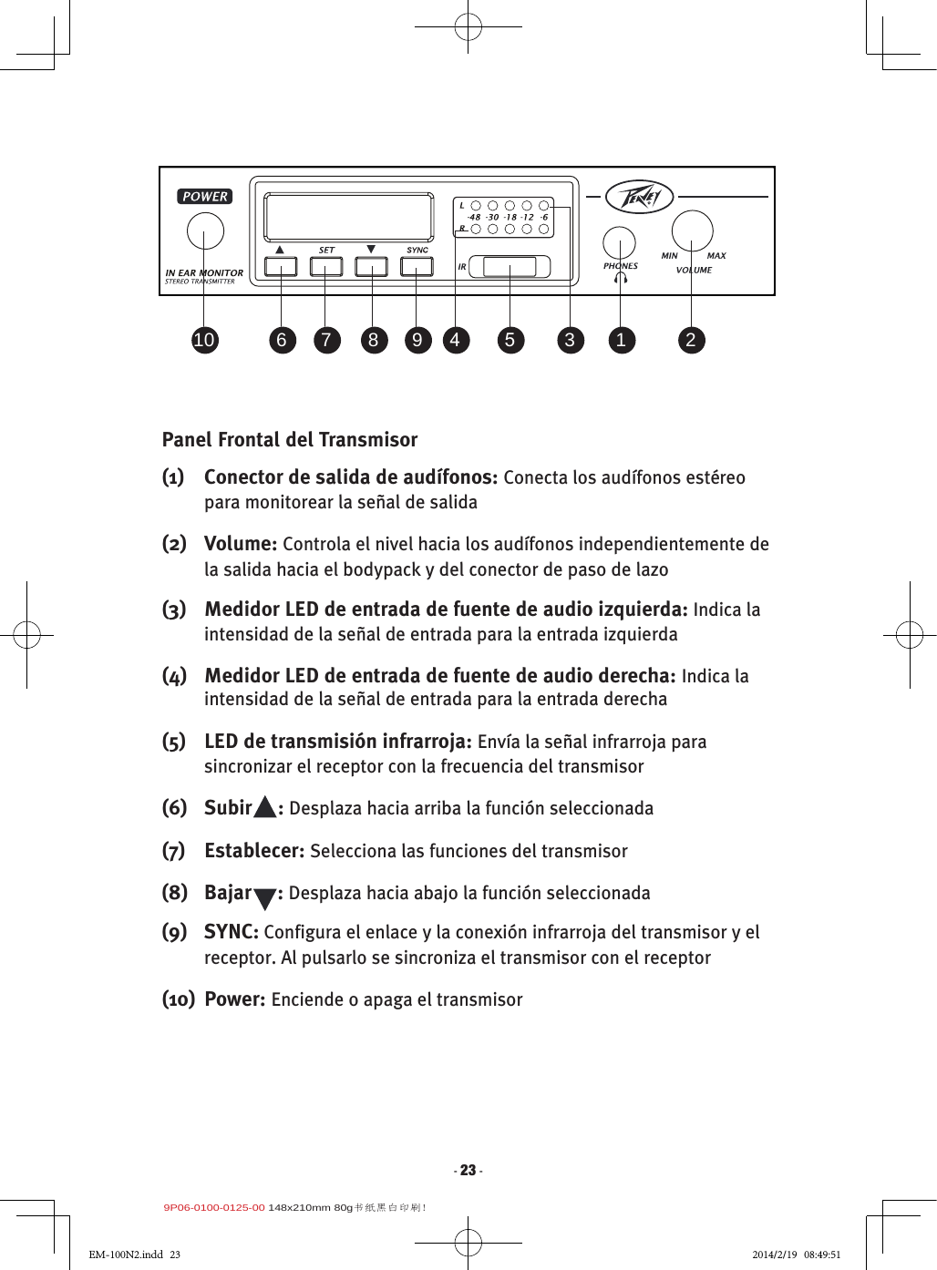 9P06-0100-0125-00 148x210mm 80g书纸黑白印刷!- 23 -Panel Frontal del Transmisor(1)  Conector de salida de audífonos: Conecta los audífonos estéreo para monitorear la señal de salida(2)  Volume: Controla el nivel hacia los audífonos independientemente de la salida hacia el bodypack y del conector de paso de lazo(3)  Medidor LED de entrada de fuente de audio izquierda: Indica la intensidad de la señal de entrada para la entrada izquierda(4)  Medidor LED de entrada de fuente de audio derecha: Indica la intensidad de la señal de entrada para la entrada derecha(5)  LED de transmisión infrarroja: Envía la señal infrarroja para sincronizar el receptor con la frecuencia del transmisor(6)  Subir     : Desplaza hacia arriba la función seleccionada(7)  Establecer: Selecciona las funciones del transmisor(8)   Bajar     : Desplaza hacia abajo la función seleccionada(9)  SYNC: Configura el enlace y la conexión infrarroja del transmisor y el receptor. Al pulsarlo se sincroniza el transmisor con el receptor(10)  Power: Enciende o apaga el transmisor2 1 3 5 4 9 8 7 61 021354987610EM-100N2.indd   23 2014/2/19   08:49:51