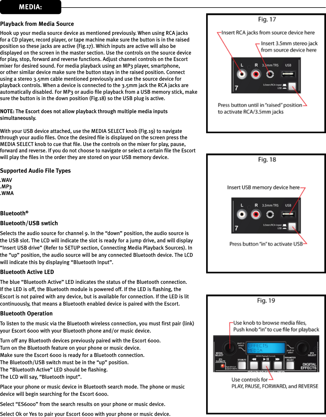 Playback from Media SourceHook up your media source device as mentioned previously. When using RCA jacks for a CD player, record player, or tape machine make sure the button is in the raised position so these jacks are active (Fig.17). Which inputs are active will also be displayed on the screen in the master section. Use the controls on the source device for play, stop, forward and reverse functions. Adjust channel controls on the Escort mixer for desired sound. For media playback using an MP3 player, smartphone, or other similar device make sure the button stays in the raised position. Connect using a stereo 3.5mm cable mentioned previously and use the source device for playback controls. When a device is connected to the 3.5mm jack the RCA jacks are automatically disabled. For MP3 or audio le playback from a USB memory stick, make sure the button is in the down position (Fig.18) so the USB plug is active.   The Escort does not allow playback through multiple media inputs simultaneously. With your USB device attached, use the MEDIA SELECT knob (Fig.19) to navigate through your audio les. Once the desired le is displayed on the screen press the MEDIA SELECT knob to cue that le. Use the controls on the mixer for play, pause, forward and reverse. If you do not choose to navigate or select a certain le the Escort will play the les in the order they are stored on your USB memory device.Supported Audio File Types.WAV.MP3.WMABluetooth®Bluetooth/USB swtichSelects the audio source for channel 9. In the “down” position, the audio source is the USB slot. The LCD will indicate the slot is ready for a jump drive, and will display “Insert USB drive” (Refer to SETUP section, Connecting Media Playback Sources). In the “up” position, the audio source will be any connected Bluetooth device. The LCD will indicate this by displaying “Bluetooth Input”.Bluetooth Active LEDThe blue “Bluetooth Active” LED indicates the status of the Bluetooth connection. If the LED is off, the Bluetooth module is powered off. If the LED is flashing, the Escort is not paired with any device, but is available for connection. If the LED is lit continuously, that means a Bluetooth enabled device is paired with the Escort.Bluetooth OperationTo listen to the music via the Bluetooth wireless connection, you must first pair (link) your Escort 6000 with your Bluetooth phone and/or music device.Turn off any Bluetooth devices previously paired with the Escort 6000.Turn on the Bluetooth feature on your phone or music device.Make sure the Escort 6000 is ready for a Bluetooth connection. The Bluetooth/USB switch must be in the “up” position.The “Bluetooth Active” LED should be flashing.The LCD will say, “Bluetooth input”.Place your phone or music device in Bluetooth search mode. The phone or music device will begin searching for the Escort 6000.Select “ES6000” from the search results on your phone or music device.Select Ok or Yes to pair your Escort 6000 with your phone or music device.MEDIA: