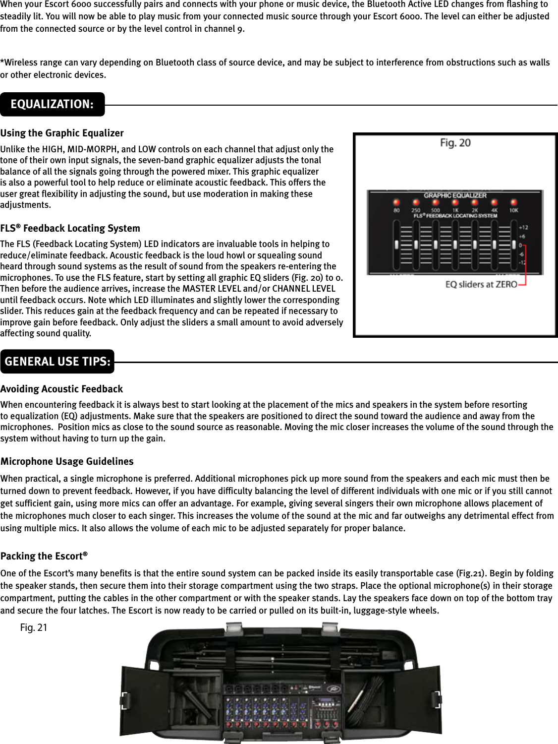 Using the Graphic EqualizerUnlike the HIGH, MID-MORPH, and LOW controls on each channel that adjust only the tone of their own input signals, the seven-band graphic equalizer adjusts the tonal balance of all the signals going through the powered mixer. This graphic equalizer is also a powerful tool to help reduce or eliminate acoustic feedback. This offers the user great exibility in adjusting the sound, but use moderation in making these adjustments.FLS® Feedback Locating SystemThe FLS (Feedback Locating System) LED indicators are invaluable tools in helping to reduce/eliminate feedback. Acoustic feedback is the loud howl or squealing sound heard through sound systems as the result of sound from the speakers re-entering the microphones. To use the FLS feature, start by setting all graphic EQ sliders (Fig. 20) to 0. Then before the audience arrives, increase the MASTER LEVEL and/or CHANNEL LEVEL until feedback occurs. Note which LED illuminates and slightly lower the corresponding slider. This reduces gain at the feedback frequency and can be repeated if necessary to improve gain before feedback. Only adjust the sliders a small amount to avoid adversely affecting sound quality.EQUALIZATION:GENERAL USE TIPS:Avoiding Acoustic FeedbackWhen encountering feedback it is always best to start looking at the placement of the mics and speakers in the system before resorting to equalization (EQ) adjustments. Make sure that the speakers are positioned to direct the sound toward the audience and away from the microphones.  Position mics as close to the sound source as reasonable. Moving the mic closer increases the volume of the sound through the system without having to turn up the gain.Microphone Usage GuidelinesWhen practical, a single microphone is preferred. Additional microphones pick up more sound from the speakers and each mic must then be turned down to prevent feedback. However, if you have difficulty balancing the level of different individuals with one mic or if you still cannot get sufficient gain, using more mics can offer an advantage. For example, giving several singers their own microphone allows placement of the microphones much closer to each singer. This increases the volume of the sound at the mic and far outweighs any detrimental effect from using multiple mics. It also allows the volume of each mic to be adjusted separately for proper balance.Packing the Escort®One of the Escort’s many benefits is that the entire sound system can be packed inside its easily transportable case (Fig.21). Begin by folding the speaker stands, then secure them into their storage compartment using the two straps. Place the optional microphone(s) in their storage compartment, putting the cables in the other compartment or with the speaker stands. Lay the speakers face down on top of the bottom tray and secure the four latches. The Escort is now ready to be carried or pulled on its built-in, luggage-style wheels.Fig. 21When your Escort 6000 successfully pairs and connects with your phone or music device, the Bluetooth Active LED changes from flashing to steadily lit. You will now be able to play music from your connected music source through your Escort 6000. The level can either be adjusted from the connected source or by the level control in channel 9.*Wireless range can vary depending on Bluetooth class of source device, and may be subject to interference from obstructions such as walls or other electronic devices.