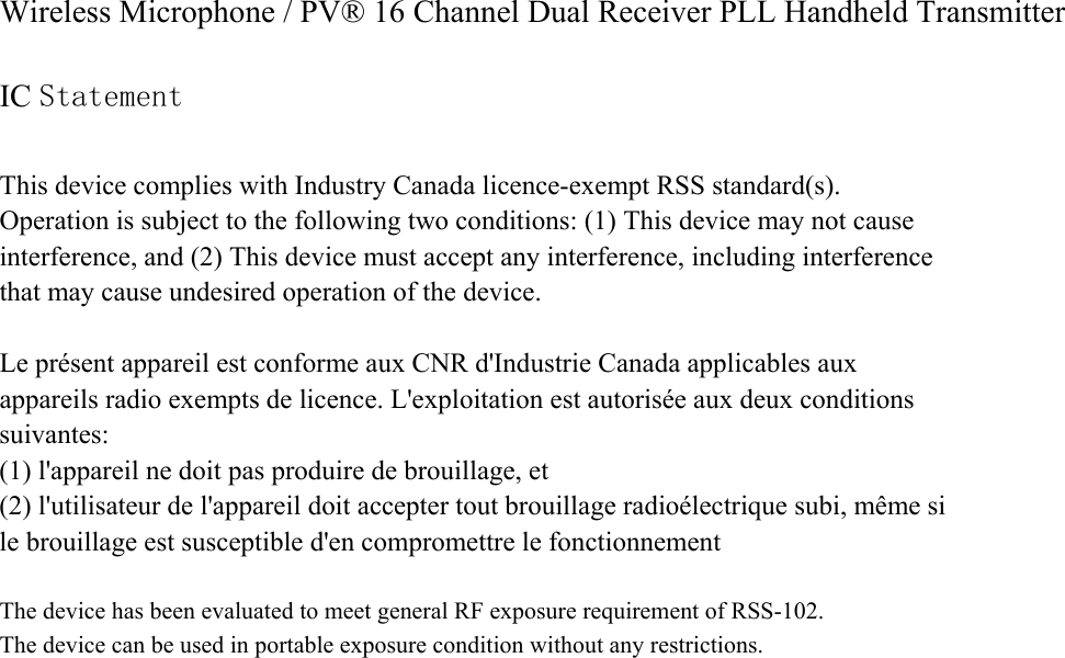 Wireless Microphone / PV® 16 Channel Dual Receiver PLL Handheld Transmitter  IC Statement  This device complies with Industry Canada licence-exempt RSS standard(s).   Operation is subject to the following two conditions: (1) This device may not cause interference, and (2) This device must accept any interference, including interference that may cause undesired operation of the device.  Le présent appareil est conforme aux CNR d&apos;Industrie Canada applicables aux appareils radio exempts de licence. L&apos;exploitation est autorisée aux deux conditions suivantes:  (1) l&apos;appareil ne doit pas produire de brouillage, et   (2) l&apos;utilisateur de l&apos;appareil doit accepter tout brouillage radioélectrique subi, même si le brouillage est susceptible d&apos;en compromettre le fonctionnement  The device has been evaluated to meet general RF exposure requirement of RSS-102.  The device can be used in portable exposure condition without any restrictions.  