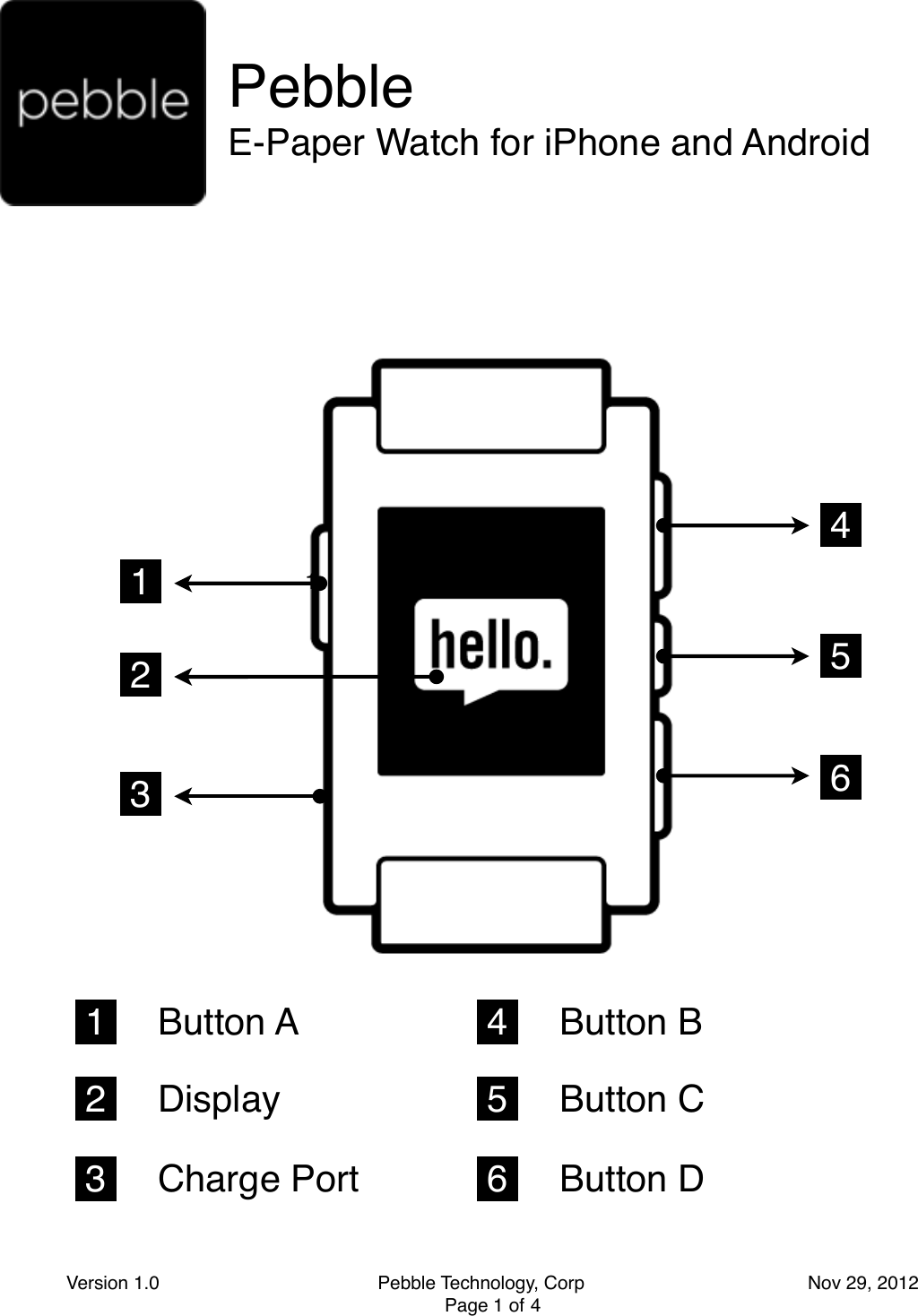 Pebble E-Paper Watch for iPhone and Android 1   4   1 Version 1.0                                          Pebble Technology, Corp                                           Nov 29, 2012 Page 1 of 41 1  2  3  4  5  6  1     Button A 2     Display 3     Charge Port 4     Button B 5     Button C 6     Button D