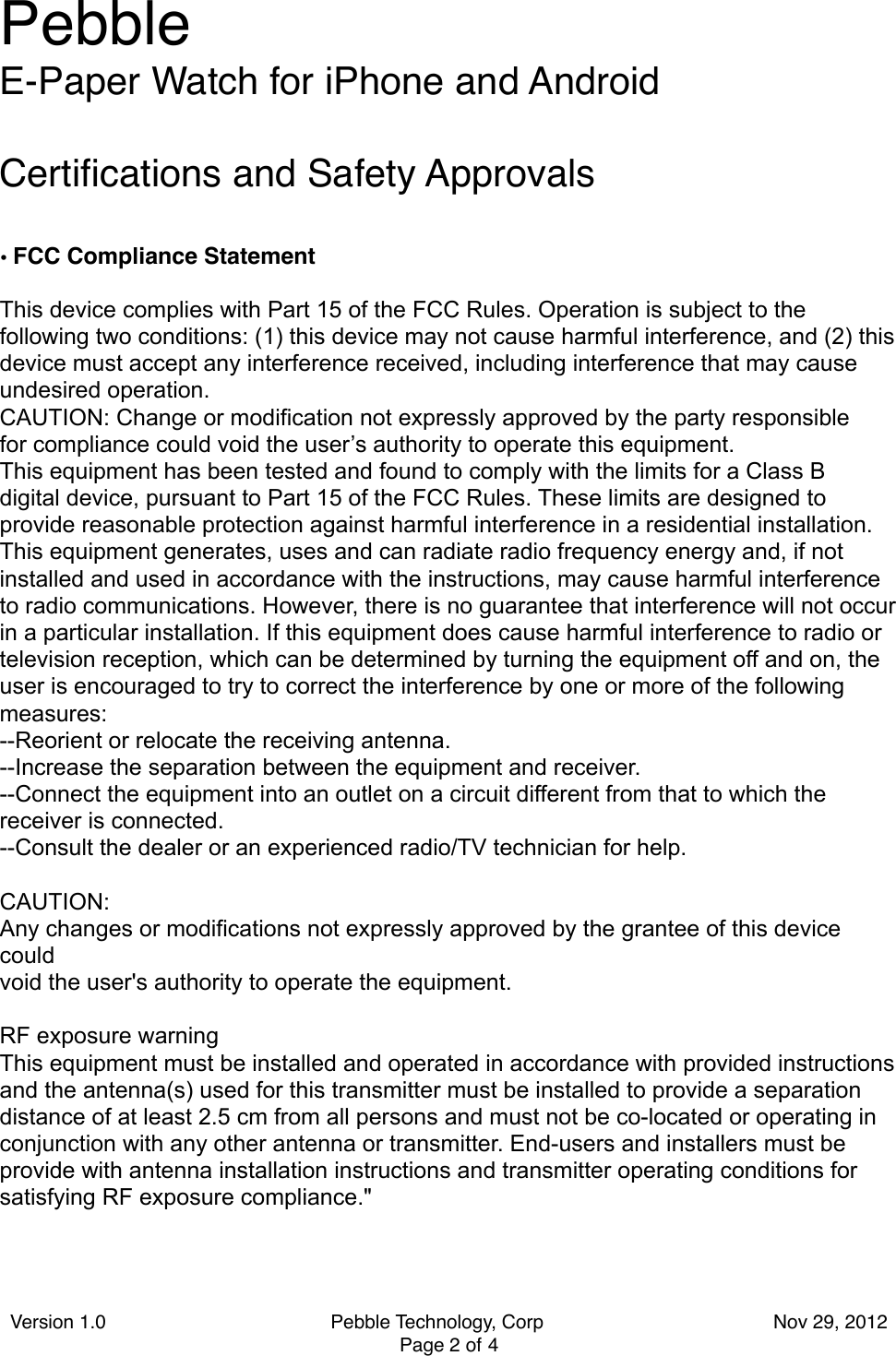 Certiﬁcations and Safety Approvals•FCC Compliance StatementThis device complies with Part 15 of the FCC Rules. Operation is subject to the following two conditions: (1) this device may not cause harmful interference, and (2) this  device must accept any interference received, including interference that may cause undesired operation.CAUTION: Change or modification not expressly approved by the party responsiblefor compliance could void the user’s authority to operate this equipment.This equipment has been tested and found to comply with the limits for a Class Bdigital device, pursuant to Part 15 of the FCC Rules. These limits are designed to provide reasonable protection against harmful interference in a residential installation. This equipment generates, uses and can radiate radio frequency energy and, if not installed and used in accordance with the instructions, may cause harmful interference to radio communications. However, there is no guarantee that interference will not occur in a particular installation. If this equipment does cause harmful interference to radio ortelevision reception, which can be determined by turning the equipment off and on, theuser is encouraged to try to correct the interference by one or more of the followingmeasures:--Reorient or relocate the receiving antenna.--Increase the separation between the equipment and receiver.--Connect the equipment into an outlet on a circuit different from that to which the receiver is connected.--Consult the dealer or an experienced radio/TV technician for help.CAUTION:Any changes or modifications not expressly approved by the grantee of this device couldvoid the user&apos;s authority to operate the equipment.RF exposure warningThis equipment must be installed and operated in accordance with provided instructionsand the antenna(s) used for this transmitter must be installed to provide a separationdistance of at least 2.5 cm from all persons and must not be co-located or operating inconjunction with any other antenna or transmitter. End-users and installers must beprovide with antenna installation instructions and transmitter operating conditions forsatisfying RF exposure compliance.&quot;Pebble E-Paper Watch for iPhone and AndroidVersion 1.0                                          Pebble Technology, Corp                                           Nov 29, 2012 Page 2 of 4