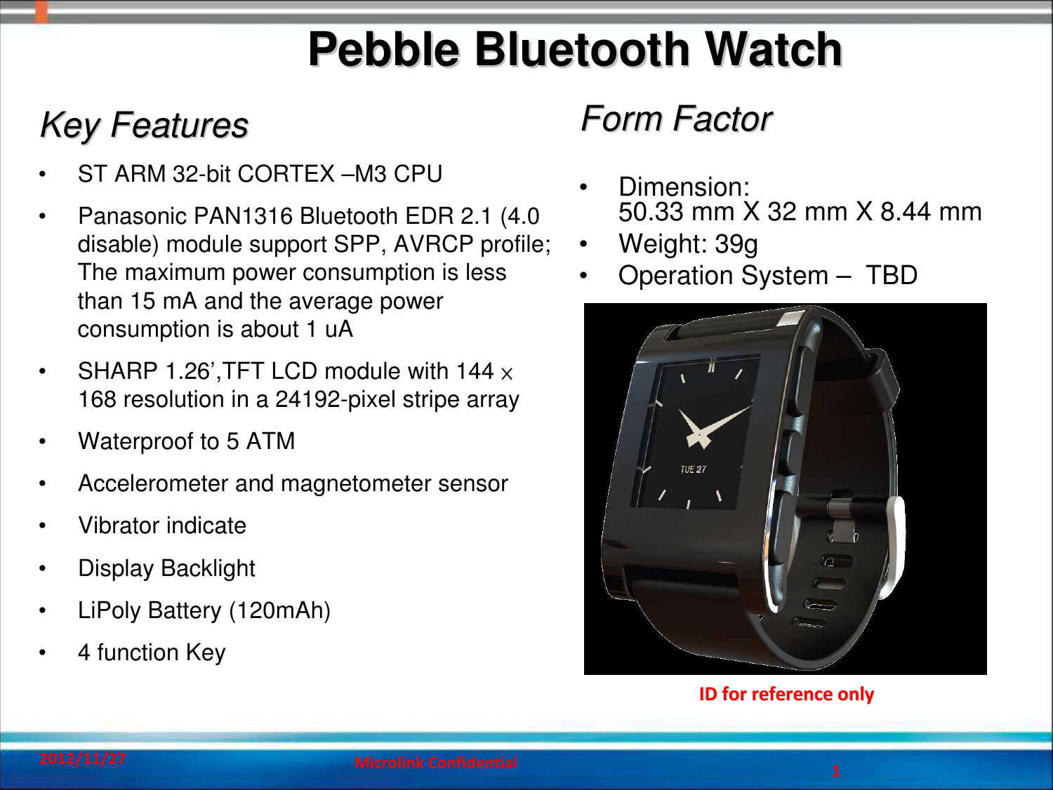 1Pebble Bluetooth WatchPebble Bluetooth WatchID for reference only  ID for reference only  2012/11/27 Microlink Confidential 1Key FeaturesKey Features• ST ARM 32-bit CORTEX –M3 CPU• Panasonic PAN1316 Bluetooth EDR 2.1 (4.0 disable) module support SPP, AVRCP profile; The maximum power consumption is less than 15 mA and the average powerconsumption is about 1 uA• SHARP 1.26’,TFT LCD module with 144 ×168 resolution in a 24192-pixel stripe array• Waterproof to 5 ATM• Accelerometer and magnetometer sensor• Vibrator indicate• Display Backlight • LiPoly Battery (120mAh)• 4 function Key Form FactorForm Factor• Dimension: 50.33 mm X 32 mm X 8.44 mm• Weight: 39g• Operation System – TBD