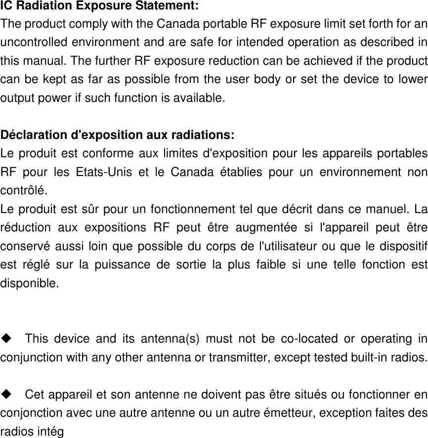 IC Radiation Exposure Statement: The product comply with the Canada portable RF exposure limit set forth for an uncontrolled environment and are safe for intended operation as described in this manual. The further RF exposure reduction can be achieved if the product can be kept as far as possible from the user body or set the device to lower output power if such function is available.  Déclaration d&apos;exposition aux radiations: Le produit est conforme aux limites d&apos;exposition pour les appareils portables RF  pour  les  Etats-Unis  et  le  Canada  établies  pour  un  environnement  non contrôlé. Le produit est sûr pour un fonctionnement tel que décrit dans ce manuel. La réduction  aux  expositions  RF  peut  être  augmentée  si  l&apos;appareil  peut  être conservé aussi loin que possible du corps de l&apos;utilisateur ou que le dispositif est  réglé  sur  la  puissance  de  sortie  la  plus  faible  si  une  telle  fonction  est disponible.     This  device  and  its  antenna(s)  must  not  be  co-located  or  operating  in conjunction with any other antenna or transmitter, except tested built-in radios.      Cet appareil et son antenne ne doivent pas être situés ou fonctionner en conjonction avec une autre antenne ou un autre émetteur, exception faites des radios intég 